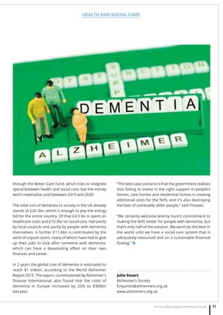 HEALTH AND SOCIAL CARE
www.adjacentgovernment.co.uk 41
through the Better Care Fund, which tries to integrate
spend between health and social care, but the money
won’t materialise until between 2019 and 2020.
The total cost of dementia to society in the UK already
stands at £26.3bn, which is enough to pay the energy
bill for the entire country. Of that £4.3 bn is spent on
healthcare costs and £10.3bn on social care, met partly
by local councils and partly by people with dementia
themselves. A further £11.6bn is contributed by the
work of unpaid carers, many of whom have had to give
up their jobs to look after someone with dementia,
which can have a devastating eﬀect on their own
ﬁnances and career.
In 2 years the global cost of dementia is estimated to
reach $1 trillion, according to the World Alzheimer
Report 2015. The report, commissioned by Alzheimer’s
Disease International, also found that the costs of
dementia in Europe increased by 25% to $300bn
last year.
“The best case scenario is that the government realises
that failing to invest in the right support in people’s
homes, care homes and residential homes is creating
additional costs for the NHS, and it’s also destroying
the lives of vulnerable older people,” said Thraves.
“We certainly welcome Jeremy Hunt’s commitment to
making the NHS better for people with dementia, but
that’s only half of the solution. We won’t be the best in
the world until we have a social care system that is
adequately resourced and on a sustainable ﬁnancial
footing.” ■
. . . . . . . . . . . . . . . . . . . . . . . . . . . . . . . . . . . . . . . . . . . . .
Julia Stuart
Alzheimer’s Society
Enquiries@alzheimers.org.uk
www.alzheimers.org.uk
 