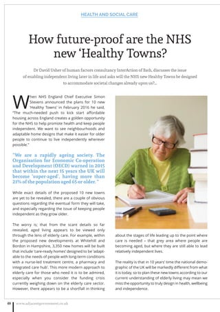 How future-proof are the NHS
new ‘Healthy Towns?
Dr David Usher of human factors consultancy InterAction of Bath, discusses the issue
of enabling independent living later in life and asks will the NHS new Healthy Towns be designed
to accommodate societal changes already upon us?...
W
hen NHS England Chief Executive Simon
Stevens announced the plans for 10 new
‘Healthy Towns’ in February 2016 he said,
“The much-needed push to kick start aﬀordable
housing across England creates a golden opportunity
for the NHS to help promote health and keep people
independent. We want to see neighbourhoods and
adaptable home designs that make it easier for older
people to continue to live independently wherever
possible.”
“We are a rapidly ageing society. The
Organisation for Economic Co-operation
and Development (OECD) warned in 2015
that within the next 15 years the UK will
become ‘super-aged’, having more than
21% of the population aged 65 or older. “
While exact details of the proposed 10 new towns
are yet to be revealed, there are a couple of obvious
questions regarding the eventual form they will take,
and especially regarding the issue of keeping people
independent as they grow older.
The worry is; that from the scant details so far
revealed, aged living appears to be viewed only
through the lens of elderly care. For example, within
the proposed new developments at Whitehill and
Bordon in Hampshire, 3,350 new homes will be built
that include ‘care-ready homes’ designed to be ‘adapt-
able to the needs of people with long-term conditions
with a nurse-led treatment centre, a pharmacy and
integrated care hub’. This more modern approach to
elderly care for those who need it is to be admired,
especially when you consider the funding crisis
currently weighing down on the elderly care sector.
However, there appears to be a shortfall in thinking
about the stages of life leading up to the point where
care is needed – that grey area where people are
becoming aged, but where they are still able to lead
relatively independent lives.
The reality is that in 10 years’ time the national demo-
graphic of the UK will be markedly diﬀerent from what
it is today, so to plan these new towns according to our
current understanding of elderly living may mean we
miss the opportunity to truly design in health, wellbeing
and independence.
HEALTH AND SOCIAL CARE
www.adjacentgovernment.co.uk48
 