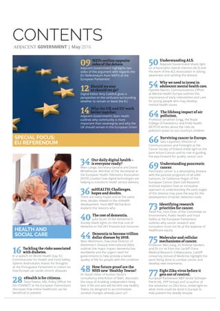 CONTENTS
16 Tackling the risks associated
with diabetes.
In a speech on World Health Day, EU
Commissioner for Health and Food Safety,
Vytenis Andriukaitis shares his thoughts
at the Portuguese Parliament in Lisbon on
how Europe can tackle chronic diseases
28 eHealth is for citizens.
Terje Peetso, MD, Policy Oﬃcer for
DG CONNECT at the European Commission
discusses how online healthcare can be
beneﬁcial to patients
34 Our daily digital health –
is everyone ready?
Marc Lange, Secretary-General and Diane
Whitehouse, Member of the Secretariat at
the European Health Telematics Association
(EHTEL) explain how digital technologies are
helping to transform health service delivery
36 mHEALTH: Challenges,
hopes and doubts.
There are many hopes and at the same
time, doubts related to the mHealth
development. Here MEP Michal Boni
explains the reasons why
40 The cost of dementia.
Julia Stuart of the Alzheimer’s
Society sheds lights on the true cost of
dementia on the UK’s ﬁnances and resources
44 Dementia to become trillion
dollar disease by 2018.
Marc Wortmann, Executive Director of
Alzheimer’s Disease International (ADI),
outlines the major impact dementia has
worldwide and the urgent need for
governments to help provide a better
quality of life for people with the condition
48 How future-proof are the
NHS new ‘Healthy Towns?
Dr David Usher of human factors
consultancy InterAction of Bath, discusses
the issue of enabling independent living
later in life and asks will the NHS new Healthy
Towns be designed to accommodate
societal changes already upon us?
50 Understanding ALS.
Adjacent Government sheds light
on amyotrophic lateral sclerosis (ALS) and
the work of the ALS Association in raising
awareness and tackling the disease
54 Why we need to invest in
adolescent mental health care.
Ophélie Martin, Communications Oﬃcer
at Mental Health Europe outlines the
importance of early intervention and care
for young people who may develop
mental health issues
64 The lifelong impact of air
pollution.
Professor Jonathan Grigg, the Royal
College of Paediatrics and Child Health
(RCPCH) writes about the risks air
pollution poses to our country’s children
66 Surviving cancer in Europe.
Satu Lipponen, Director of
Communications and Foresight at the
Cancer Society of Finland sheds light on the
Joint Action Cancon and its role in guiding
the way forward for quality cancer care
69 Understanding pancreatic
cancer.
Pancreatic cancer is a devastating disease
with the poorest prognosis of all solid
tumours. Dr Catherine Hogan of the
European Cancer Stem Cell Research
Institute explains how an innovative
approach to understanding the early stages
of this disease may pave the way for the
development of earlier detection tools
73 Identifying research
priorities for cancer.
Pavel Poc, Vice-Chair of the Committee on
Environment, Public Health and Food
Safety at the European Parliament,
outlines why cancer research and
innovation must not be at the expense of
healthcare equity
75 Molecular and cellular
mechanisms of cancer.
Professor Wen Jiang, Dr Andrew Sanders
and Dr Lin Ye from the Cardiﬀ China
Medical Research Collaborative, Cardiﬀ
University School of Medicine highlight the
work being done to combat cancer and
develop new treatments
77 Fight Zika virus before it
gets out of control.
European Parliament MEP Annie Schreijer-
Pierik (NL, EPP Group) and co-author of
the resolution on Zika Virus, sheds light on
what more could be done in Europe to
help prevent the deadly disease
HEALTH AND
SOCIAL CARE
SPECIAL FOCUS:
EU REFERENDUM
ADJACENT GOVERNMENT | May 2016
09 MEPs outline opposite
sides of the debate.
Adjacent Government highlights two
sides of the argument with regards the
EU Referendum from MEP’s at the
European Parliament
12 Should we stay
or should we go?
Digital Editor Amy Caddick gives a
perspective on the confusion surrounding
whether to remain or leave the EU
14 Why the UK and EU work
better together.
Adjacent Government’s Sean Heath
outlines why community is more
important than sovereignty and why the
UK should remain in the European Union
 