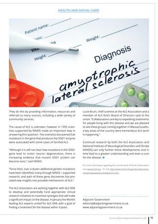 HEALTH AND SOCIAL CARE
www.adjacentgovernment.co.uk 51
They do this by providing information, resources and
referrals to many sources, including a wide variety of
community services.
The cause of ALS is unknown, however in 1993 scien-
tists supported by NINDS made an important step in
answering this question. The scientists discovered that
mutations in the gene that produces the SOD1 enzyme
were associated with some cases of familial ALS.
“Although it is still not clear how mutations in the SOD1
gene lead to motor neuron degeneration, there is
increasing evidence that mutant SOD1 protein can
become toxic,” said NINDS.
“Since then, over a dozen additional genetic mutations
have been identiﬁed, many through NINDS – supported
research, and each of these gene discoveries has pro-
vided new insights into possible mechanisms of ALS.”
The ALS Association are working together with ALS ONE
to develop and potentially fund appropriate clinical
research initiatives to maximise synergies that will make
a signiﬁcant impact on the disease. In January the World’s
leading ALS experts united for ALS ONE with a goal of
ﬁnding a treatment for the disease within 4 years.
Lucie Bruin, chief scientist at the ALS Association and a
member of ALS One’s Board of Directors said of the
union: “Collaborations are key to expediting treatments
for people living with this disease and we are pleased
to see these groups coming together in Massachusetts,
a key areas of the country were tremendous ALS work
is happening.”
Continual research by both the ALS Association and
National Institute of Neurological Disorders and Stroke
(NINDS) can only further these developments and in
time lead to a greater understanding and even a cure
for the disease. ■
For more information regarding ALS and the work of the ALS Association
visit www.ALSA.org . Or visit http://www.ninds.nih.gov/disorders/amy-
otrophiclateralsclerosis/detail_ALS.htm
. . . . . . . . . . . . . . . . . . . . . . . . . . . . . . . . . . . . . . . . . . . . .
Adjacent Government
editorial@adjacentgovernment.co.uk
www.adjacentgovernment.co.uk
 