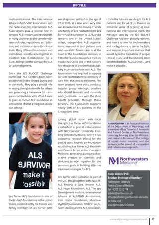 www.adjacentgovernment.co.uk 53
PROFILE
Hande Ozdinler PhD
Assistant Professor of Neurology
Northwestern University
Feinberg School of Medicine
Tel: +1 312 503 2774
ozdinler@northwestern.edu
http://labs.feinberg.northwestern.edu/ozdin-
ler/index.html
www.twitter.com/DrOzdinler
multi-institutional. The International
Alliance of ALS/MND Associations and
the Federation for International ALS
Associations play a pivotal role in
bringing ALS clinicians and researchers
in many countries to the same level in
terms of rules, regulations, accredita-
tion, and inclusion criteria for clinical
trials. Many different foundations and
institutions recently came together to
establish C4C (Collaboration for a
Cure), to improve the pathway for ALS
Drug Development.
Since the ICE BUCKET Challenge
numerous ALS Centers have been
established in the United States and
in the world. They play a pivotal role
in setting the right example for others
and generating a framework for trans-
parent and collaborative effort. I want
to give Les Turner ALS Foundation as
an example of what a few good people
can achieve.
Les Turner ALS Foundation is one of
the first ALS foundations in the United
States, established by the friends and
family members of Les Turner, who
was diagnosed with ALS at the age of
37 in 1976, at a time when very little
was known about the disease. Friends
and family of Les established the Les
Turner ALS Foundation in 1977, and it
remains one of the United States’
oldest, independent ALS organisa-
tions, invested in both patient care
and research. Patient care is at the
heart of the Foundation’s mission; in
1986 the Foundation opened the Lois
Insolia ALS Clinic, one of the nation’s
first resources to provide multidiscipli-
nary expertise to those with ALS. The
Foundation has long had a support
services team that offers continuity of
care from the clinic to the home. The
team provides home visits, conducts
support group meetings, provides
educational seminars and materials
and coordinates care with the clinic
health providers. Through these
services, the Foundation supports
nearly 90% of ALS patients in the
Chicagoland area.
Joining global vision with local
strength, Les Turner ALS Foundation
established a pivotal collaboration
with Northwestern University, Fein-
berg School of Medicine, where it has
supported research efforts for the
past 38 years. Recently, the Foundation
established Les Turner ALS Research
and Patient Center at Northwestern
Medicine, generating a unique collab-
orative avenue for scientists and
clinicians to work together for the
common goals of building effective
treatment strategies for ALS.
Les Turner ALS Foundation is part of
the C4C group together with ALS ETF,
ALS Finding a Cure, Answer ALS,
ALS Hope Foundation, ALS Therapy
Development Institute, International
Alliance of ALS/MND Associations,
Iron Horse Foundation, Muscular
Dystrophy Association, PROJECT A.L.S.,
Team Gleason and the ALS Association.
I think the future is very bright for ALS
patients and for all of us. There is an
immense sense of urgency at local,
national and international levels. The
message sent by the ICE BUCKET
Challenge has been globally received,
and now it is time for the lawmakers
and the legislators to join in the fight,
and support important matters that
would expedite formation of proper
clinical trials, and translations from
bench to bedside. ALS Survivor… Let’s
make it possible…
Hande Ozdinler is an Assistant Professor
at the Department of Neurology, and
a member of Les Turner ALS Research
and Patient Center at Northwestern
University, Feinberg School of Medicine.
Her research focuses on the biology
of upper motor neurons, and she
believes in the power of transparent
and collaborative approach.
 