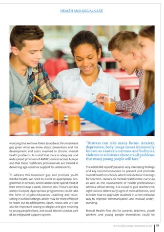 HEALTH AND SOCIAL CARE
www.adjacentgovernment.co.uk 55
worrying that we have failed to address this treatment
gap given what we know about prevention and the
development and costs involved in chronic mental
health problems. It is vital that there is adequate and
widespread provision of AMHC services across Europe
and that more healthcare professionals are trained in
delivering age-sensitive support for adolescents.
To address this treatment gap and promote youth
mental health, we need to invest in appropriate pro-
grammes in schools, where adolescents spend most of
their time (5 days a week, more or less 7 hours per day
across Europe). Appropriate programmes could take
the form of psycho-education, coaching and coun-
selling in school settings, which may be more eﬀective
to reach out to adolescents. Sport, music and art can
also be important coping strategies and give meaning
to young people’s lives, and could also be used as part
of an integrated support system.
“Distress can take many forms. Anxiety,
depression, body image issues (commonly
known as anorexia nervosa and bulimia),
violenceorsubstanceabuseareallproblems
that many young people will face.”
The ADOCARE report4
presents very interesting ﬁndings
and key recommendations to prevent and promote
mental health in schools, which include basic trainings
for teachers, classes on mental health in the curricula
as well as the involvement of health professionals
within a school setting. It is crucial to give teachers the
right tools to detect early signs of mental distress, and
to learn how to approach students in a non-intrusive
way to improve communication and mutual under-
standing.
Mental Health First Aid for parents, teachers, youth
workers and young people themselves could be
 