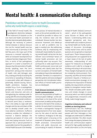 www.adjacentgovernment.co.uk 59
PROFILE
I
n the field of mental health, the
paradigmatic distinction between
the treatment of diseases on the
one hand and health promotion on
the other becomes particularly evident.
Although the necessity to prevent
mental diseases is obvious because
the cost for mental health care has
risen enormously in Germany in the
last few years, the major part of the
resources is invested reactively, i.e.
when an increased risk disposition or
a disease has been diagnosed. There-
fore, in terms of the pathogenetic
approach it is rather a treatment of
diseases than the promotion of health.
Strictly speaking, even the term
‘prevention‘, aiming at the reduction
of health risks and damages and,
thus, looking primarily at avoiding the
occurrence or spreading of diseases,
is associated rather with disease or
potentially disease-causing factors.
Health promotion, however, has
another focus: From a salutogenetic
perspective, it looks at protective
factors and resources and aims at
strengthening the individual skills for
coping with life and at building health-
promoting environmental conditions1
.
A decisive point here is resilience.
That is the ability to cope well with
changes and the ups and downs of life
and to develop oneself under the
most adverse conditions2
. Sufficient
resilience enables the individual to
maintain a balance between the
subjective perception of stress and
one’s own coping resources. Such an
approach has a special potential to
sustainably improve the population’s
mental health because in the develop-
ment process of mental disorders it
starts at the earliest possible time. So
it should be possible to reduce not
only the incidence rates and the
individuals’ disease burden but also
excessive treatment and follow-up
cost as well as problems due to
gaps in medical care. But addressing
resilience only by emphasising the
individual’s responsibility for preserv-
ing mental health carries the risk that
relevant socio-contextual factors of
mental health promotion are not
sufficiently taken into account. This
corresponds to wide experiences of
health professionals concerned and
involved, who clearly state that the
current conceptions of mental health
and resilience have to be extended and
amended. Therefore, it is important to
take this systemic and socio-ecological
perspective into consideration when-
ever efforts of mental health promo-
tion are developed3
.
From disease communication to
health communication
At its core, the promotion of health is a
communicative challenge – at the indi-
vidual level, at the level of the social
environment, as well as at the political
level and at the level of the society as
a whole. On every level it is necessary
to initiate a ‘salutogenetic change of
perspective‘and to first raise aware-
ness for the value of and the need
for resilience. Analogous to the way
the health system is focusing on the
treatment of diseases rather than on
health promotion, communication
efforts and public discourses are
concentrating on aspects of diseases
instead of health: ‘Disease communi-
cation‘ – which in the pathogenetic
sense focuses on illness and risk
factors – is dominating, while a salu-
togenetic perspective and, thus,
mental health and conditions promot-
ing mental health are hardly made a
subject of discussion. Accordingly,
mainly mental stress and its conse-
quences are recognised as important
social topics. These ‘disease-accentu-
ating discourses’ are supposed to be
a major cause of the lack of public
awareness, understanding of and
support for measures to strengthen
resilience and it calls for a change of
thinking and acting in all social areas.
These changes of perspective can only
be initiated by communication. Con-
sequently, any effort of mental health
promotion requires a ‘resilience-ori-
ented communication strategy’, i.e. to
emphasise the importance of mental
stability, the requirements and possi-
bilities to strengthen mental health.
This should stimulate public aware-
ness and initiate changes in social
discourses which can lead to political
and programmatic innovations and,
finally, make change happen4
.
Cognitive schemata and cultural
models as starting points
Communicators face the challenge
that frequently they do not even reach
people with their messages or that
messages are understood in a different
way than intended. This often results
from a large discrepancy between the
health and communication experts’
demand for high quality standards of
health information on the one hand,
Mental health: A communication challenge
Pfalzklinikum and the Hanover Center for Health Communication
outline why mental health requires a social change…
 