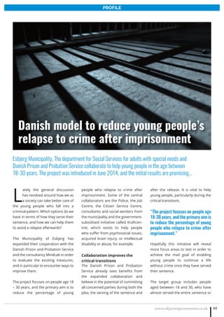 www.adjacentgovernment.co.uk 61
PROFILE
L
ately the general discussion
has revolved around how we as
a society can take better care of
the young people who fall into a
criminal pattern. Which options do we
have in terms of how they serve their
sentence, and how we can help them
to avoid a relapse afterwards?
The Municipality of Esbjerg has
expanded their cooperation with the
Danish Prison and Probation Service
and the consultancy MindLab in order
to evaluate the existing measures,
and in particular to encounter ways to
improve them.
The project focuses on people age 18
– 30 years, and the primary aim is to
reduce the percentage of young
people who relapse to crime after
imprisonment. Some of the central
collaborators are the Police, the Job
Centre, the Citizen Service Centre,
consultants and social workers from
the municipality and the government-
subsidised initiative called Kraftcen-
tret, which exists to help people
who suffer from psychosocial issues,
acquired brain injury, or intellectual
disability or abuse, for example.
Collaboration improves the
critical transitions
The Danish Prison and Probation
Service already sees benefits from
the expanded collaboration and
believe in the potential of committing
all concerned parties during both the
plea, the serving of the sentence and
after the release. It is vital to help
young people, particularly during the
critical transitions.
“The project focuses on people age
18-30 years, and the primary aim is
to reduce the percentage of young
people who relapse to crime after
imprisonment.”
Hopefully this initiative will reveal
more focus areas to test in order to
achieve the mail goal of enabling
young people to continue a life
without crime once they have served
their sentence.
The target group includes people
aged between 18 and 30, who have
almost served the entire sentence or
Esbjerg Municipality, The department for Social Services for adults with special needs and
Danish Prison and Probation Service collaborate to help young people in the age between
18-30 years. The project was introduced in June 2014, and the initial results are promising…
Danish model to reduce young people’s
relapse to crime after imprisonment
 