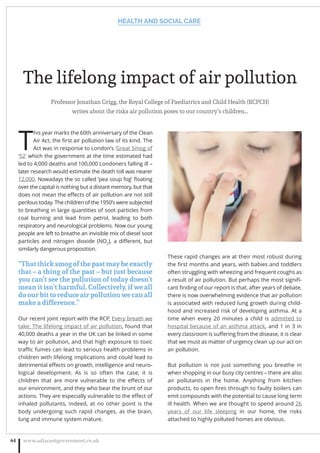 The lifelong impact of air pollution
Professor Jonathan Grigg, the Royal College of Paediatrics and Child Health (RCPCH)
writes about the risks air pollution poses to our country’s children…
T
his year marks the 60th anniversary of the Clean
Air Act, the ﬁrst air pollution law of its kind. The
Act was in response to London’s ‘Great Smog of
‘52’ which the government at the time estimated had
led to 4,000 deaths and 100,000 Londoners falling ill –
later research would estimate the death toll was nearer
12,000. Nowadays the so called ‘pea soup fog’ ﬂoating
over the capital is nothing but a distant memory, but that
does not mean the eﬀects of air pollution are not still
perilous today. The children of the 1950’s were subjected
to breathing in large quantities of soot particles from
coal burning and lead from petrol, leading to both
respiratory and neurological problems. Now our young
people are left to breathe an invisible mix of diesel soot
particles and nitrogen dioxide (NO2
), a diﬀerent, but
similarly dangerous proposition.
“That thick smog of the past may be exactly
that – a thing of the past – but just because
you can’t see the pollution of today doesn’t
mean it isn’t harmful. Collectively, if we all
do our bit to reduce air pollution we can all
make a difference.”
Our recent joint report with the RCP, Every breath we
take: The lifelong impact of air pollution, found that
40,000 deaths a year in the UK can be linked in some
way to air pollution, and that high exposure to toxic
traﬃc fumes can lead to serious health problems in
children with lifelong implications and could lead to
detrimental eﬀects on growth, intelligence and neuro-
logical development. As is so often the case, it is
children that are more vulnerable to the eﬀects of
our environment, and they who bear the brunt of our
actions. They are especially vulnerable to the eﬀect of
inhaled pollutants, indeed, at no other point is the
body undergoing such rapid changes, as the brain,
lung and immune system mature.
These rapid changes are at their most robust during
the ﬁrst months and years, with babies and toddlers
often struggling with wheezing and frequent coughs as
a result of air pollution. But perhaps the most signiﬁ-
cant ﬁnding of our report is that, after years of debate,
there is now overwhelming evidence that air pollution
is associated with reduced lung growth during child-
hood and increased risk of developing asthma. At a
time when every 20 minutes a child is admitted to
hospital because of an asthma attack, and 1 in 3 in
every classroom is suﬀering from the disease, it is clear
that we must as matter of urgency clean up our act on
air pollution.
But pollution is not just something you breathe in
when shopping in our busy city centres – there are also
air pollutants in the home. Anything from kitchen
products, to open ﬁres through to faulty boilers can
emit compounds with the potential to cause long term
ill health. When we are thought to spend around 26
years of our life sleeping in our home, the risks
attached to highly polluted homes are obvious.
HEALTH AND SOCIAL CARE
www.adjacentgovernment.co.uk64
 
