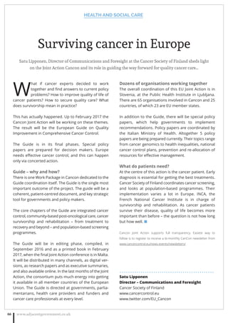 Surviving cancer in Europe
Satu Lipponen, Director of Communications and Foresight at the Cancer Society of Finland sheds light
on the Joint Action Cancon and its role in guiding the way forward for quality cancer care…
W
hat if cancer experts decided to work
together and ﬁnd answers to current policy
problems? How to improve quality of life of
cancer patients? How to secure quality care? What
does survivorship mean in practice?
This has actually happened. Up to February 2017 the
Cancon Joint Action will be working on these themes.
The result will be the European Guide on Quality
Improvement in Comprehensive Cancer Control.
The Guide is in its ﬁnal phases. Special policy
papers are prepared for decision makers. Europe
needs eﬀective cancer control, and this can happen
only via concerted action.
Guide – why and how?
There is one Work Package in Cancon dedicated to the
Guide coordination itself. The Guide is the single most
important outcome of the project. The guide will be a
coherent, patient-centred document, and key strategic
tool for governments and policy makers.
The core chapters of the Guide are integrated cancer
control, community-based post-oncological care, cancer
survivorship and rehabilitation – from treatment to
recovery and beyond – and population-based screening
programmes.
The Guide will be in editing phase, compiled, in
September 2016 and as a printed book in February
2017, when the ﬁnal Joint Action conference is in Malta.
It will be distributed in many channels, as digital ver-
sions, as research papers and as executive summaries,
and also available online. In the last months of the Joint
Action, the consortium puts much energy into getting
it available in all member countries of the European
Union. The Guide is directed at governments, parlia-
mentarians, health care providers and funders and
cancer care professionals at every level.
Dozens of organisations working together
The overall coordination of this EU Joint Action is in
Slovenia, at the Public Health Institute in Ljubljana.
There are 65 organisations involved in Cancon and 25
countries, of which 23 are EU member states.
In addition to the Guide, there will be special policy
papers, which help governments to implement
recommendations. Policy papers are coordinated by
the Italian Ministry of Health. Altogether 5 policy
papers are being prepared currently. Their topics range
from cancer genomics to health inequalities, national
cancer control plans, prevention and re-allocation of
resources for eﬀective management.
What do patients need?
At the centre of this action is the cancer patient. Early
diagnosis is essential for getting the best treatments.
Cancer Society of Finland coordinates cancer screening,
and looks at population-based programmes. Their
implementation varies a lot in Europe. INCA, the
French National Cancer Institute is in charge of
survivorship and rehabilitation. As cancer patients
survive their disease, quality of life becomes more
important than before – the question is not how long
but how well. ■
Cancon Joint Action supports full transparency. Easiest way to
follow is to register to receive a bi-monthly CanCon newsletter from
www.cancercontrol.eu/news-events/newsletters/
. . . . . . . . . . . . . . . . . . . . . . . . . . . . . . . . . . . . . . . . . . . . .
Satu Lipponen
Director – Communications and Foresight
Cancer Society of Finland
www.cancercontrol.eu
www.twitter.com/EU_Cancon
HEALTH AND SOCIAL CARE
www.adjacentgovernment.co.uk66
 