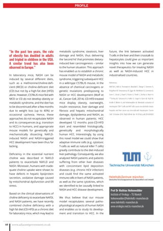 www.adjacentgovernment.co.uk68
PROFILE
Prof Dr Mathias Heikenwälder
Institute of Virology – TU Munich
heikenwaelder@helmholtz-muenchen.de
www.helmholtz-muenchen.de
www.virologie.med.tu-muenchen.de
“In the past ten years, the rate
of obesity has doubled in adults
and tripled in children in the USA.
A similar trend has also been
observed in Europe.”
In laboratory mice, NASH can be
induced by several different diets,
such as a methionine/choline-defi-
cient (MCD) or choline-deficient diet
(CD) but not by a high-fat diet (HFD)
alone. However, C57BL/6 mice fed with
MCD or CD do not develop obesity or
metabolic syndrome, and the diet has
to be discontinued after a few months
due to weight loss (up to 40%) or
occasional cachexia. Hence, these
approaches do not recapitulate NASH
and its consequences (e.g. transition
to HCC) in humans, and appropriate
mouse models for genetically and
mechanistically dissecting NAFLD-
induced NASH and NASH-triggered
HCC development have been thus far
lacking.
Deficiency in the essential nutrient
choline was described in NAFLD
patients to exacerbate NAFLD and
NASH. Moreover, humans with inade-
quate choline uptake were shown to
have defects in hepatic lipoprotein
secretion, oxidative damage caused
by mitochondrial dysfunction and ER
stress.
Based on the clinical observations of
choline deficiency to exacerbate NAFDL
and NASH patients, we have recently
combined choline deficiency with a
high fat diet (CD-HFD) as a chronic diet
for laboratory mice, which may lead to
metabolic syndrome, steatosis, liver
damage and NASH, thus delivering
the ‘second hit’ that promotes dietary-
induced liver carcinogenesis – similar
to the human situation. This approach
has enabled us to establish a chronic
mouse model of NASH and metabolic
syndrome, triggering subsequent HCC
in a wild-type C57BL/6 mouse, in the
absence of chemical carcinogens or
genetic mutations predisposing to
NASH or HCC development (Wolf et
al., Cancer Cell, 2014). CD-HFD-treated
mice display obesity, overweight,
insulin resistance, liver damage and
fibrosis and hepatic mitochondrial
damage, dyslipidemia and NASH, as
observed in human patients. HCC
developed 12 months post-CD-HFD
start and resembled histologically,
genetically and morphologically
human HCC. Interestingly, by using
this novel model we could show that
adaptive immune cells (e.g. cytotoxic
T-cells as well as natural killer T cells)
greatly contribute to the diet-induced
liver pathology. Consequently, we also
analyzed NASH patients and patients
suffering from other liver diseases
with concomitant lipid deposition
diseases (e.g. chronic HCV infection)
and could find the same activated
immune cells in livers of NASH patients,
as well as the same cytokines, which
we identified to be causally linked to
NASH and HCC disease development.
We thus believe that our mouse
model recapitulates several patho-
physiological aspects of human NASH
and enables us to study its develop-
ment and transition to HCC. In the
future, the link between activated
T-cells in the liver and their crosstalk to
hepatocytes could give us important
insights into how we can generate
novel therapeutics for treating NASH
as well as NASH-induced HCC in
industrialised countries.
References:
Wolf M J, Adili A, Piotrowitz K, Abdullah Z, Boege Y, Stemmer K,
Ringelhan M, Simonavicius N, Egger M, Wohlleber D, Lorentzen A,
Einer C, Schulz S, Clavel T, Protzer U, Thiele C, Zischka H, Moch H,
**Tschöp M, Tumanov A V, Haller D, Unger K, Karin M, Kopf M,
Knolle P, Weber A, and Heikenwalder M. Metabolic activation of
intrahepatic CD8+ T-cells and NKT cells causes non-alcoholic steato-
hepatitis and liver cancer via cross-talk with hepatocytes. Cancer
Cell.13October2014;26(4):549-64.doi:10.1016/j.ccell.2014.09.003
 