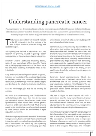HEALTH AND SOCIAL CARE
www.adjacentgovernment.co.uk 69
Understanding pancreatic cancer
Pancreatic cancer is a devastating disease with the poorest prognosis of all solid tumours. Dr Catherine Hogan
of the European Cancer Stem Cell Research Institute explains how an innovative approach to understanding
the early stages of this disease may pave the way for the development of earlier detection tools…
T
he European Cancer Stem Cell Research Institute
at Cardiﬀ University is the ﬁrst institute of its
kind to focus on cancer stem cell biology and
related therapies.
Since joining the Institute in September 2013, my
research has primarily focused on gaining a better
understanding of the early stages of pancreatic cancer.
Pancreatic cancer is a particularly devastating disease,
with a 5 year survival rate of less than 5%. This is
due to the highly aggressive nature of the illness and a
lack of suitable screening methods to detect at-risk
individuals.
Early detection is key to improved patient prognosis,
but while our knowledge of the genetics and pathology
of pancreatic cancer has improved considerably in
recent years, our knowledge of how this disease begins
and develops at the cellular level remains insuﬃcient.
It is this ‘knowledge gap’ that we are working to
address.
Our focus is on understanding how cancer starts in
epithelial tissues (the tissue that lines the surfaces
and cavities of organs). Many human cancers start
spontaneously when normal cells acquire genetic
mutations and become transformed. What remains
poorly understood is how transformed cells expand
to form tumours within an environment of tight
regulation and control.
While working as a postdoctoral researcher at University
College London, I demonstrated that local cell to cell
interactions with normal cells profoundly aﬀect the
fate of transformed cells. Speciﬁcally, cells expressing
activating mutations in the cancer-causing gene Ras
are detected by normal cells and are subsequently
pushed out of epithelial tissues.
At the Institute, we have recently discovered that this
elimination step is driven by signals transmitted at
cell to cell interactions between the transformed and
the normal cell, which instruct the transformed cell to
change shape and position in the tissue. This elimina-
tion process may act as a clearing mechanism that
prevents the early stages of cancer from developing,
or it may promote the escape of mutant cells to metas-
tasise even before a solid tumour has formed. In order
to determine the signiﬁcance of this ﬁnding, we are
applying our knowledge and experimental systems to
pancreatic cancer.
Pancreatic ductal adenocarcinoma (PDAC), the
most common form of pancreatic cancer, arises from
transformed cells in the exocrine pancreas that
express activating mutations in the KRas gene. The ear-
liest detectable stages of PDAC are the microscopic
precursor lesions called pancreatic intraepithelial
neoplasia (PanINs).
The cell of origin for these lesions has been a
contentious issue for many years. However, it is now
generally accepted that PanINs originate from a
duct-like cell. We also know that acinar cells, the most
abundant cell of the exocrine pancreas, reprogramme
to a duct-like state preceding PanIN development.
Acinar-to-ductal reprogramming (ADR) is largely triggered
by inﬂammation of the pancreas (e.g., pancreatitis) as
well as by activating mutations in the oncogene KRas.
The pancreas has an inherent ability to regenerate
following inﬂammation and, in this situation, ADR is
reversible. However, the expression of activating muta-
tions in the oncogene KRas blocks this reversible
 