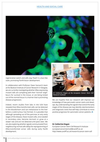 HEALTH AND SOCIAL CARE
www.adjacentgovernment.co.uk70
regenerative switch and cells stay ‘ﬁxed’ in a duct like
state, promoting PanIN lesion development.
In collaboration with Professor Owen Sansom’s team
at the Beatson Institute of Cancer Research in Glasgow,
we are currently investigating whether KRas-expressing
mutant cells are competing with their ‘normal’ neigh-
bours for survival in the tissue, or are being kicked
out of the normal tissue in a manner that is promoting
disease progression.
Indeed, recent studies from labs in the USA have
revealed that KRas-transformed cells can be detected
in the bloodstream and can metastasise to the liver
before a solid tumour has formed. It is possible that
although spreading out of the pancreas at very early
stages of the disease, these mutant cells, once seeded
in secondary sites, become dormant or grow at a
slower rate and are not detected until years later. We
are also exploring whether signals communicated from
neighbouring normal cells delay the reprogramming of
KRas-transformed acinar cells during early PanIN
development.
We are hopeful that our research will improve our
knowledge of how pancreatic cancer starts and devel-
ops. By understanding the signals that control the early
stages of the disease we may identify new biomarkers
and diagnostic tools that will help contribute to more
positive prognoses for pancreatic cancer patients. ■
. . . . . . . . . . . . . . . . . . . . . . . . . . . . . . . . . . . . . . . . . . . . .
Dr Catherine Hogan
European Cancer Stem Cell Research Institute
europeancancerstemcell@cardiﬀ.ac.uk
http://www.cardiﬀ.ac.uk/research/cancer-stem-cell
Dr Catherine Hogan of the European Cancer Stem Cell
Research Institute
 