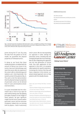 www.adjacentgovernment.co.uk72
PROFILE
Vittorio Cristini PhD
UTHealth McGovern Medical School
Department of Nanomedicine and
Biomedical Engineering
Center for Advanced Biomedical Imaging
(CABI) building
Tel: +1 713 486 2315
Fax: +1 713 796 9697
Vittorio.Cristini@uth.tmc.edu
https://med.uth.edu/nbme/faculty/vittorio-
cristini/
ISI Highly-Cited Researchers in Mathematics:
http://highlycited.com
Google scholar:
http://scholar.google.com/citations?user=u
wl5tw0AAAAJhl=enoi=ao
points during the CT scan. By using
the data from the patient to fit the
model, we quantified the physical
properties of individual tumors.
In doing so, we found that these
model parameters correlated with the
amount of fibrous scar tissue in the
tumors, how much chemotherapy could
reach the cancer cells, the response of
the cancer cells to chemotherapy and
radiation, and – most importantly – the
overall survival of the patients (Fig. 2).
This work is the first demonstration
that the physical transport properties
of pancreatic cancer can be derived
from CT scans and should be consid-
ered biomarkers.
It is quite remarkable that this infor-
mation was in front of our eyes for
years without being used. By applying
principles of physics to the images of
these patients, we gain significant
insight into the micro-universe within
pancreatic cancer and the outcomes
of patients. Indeed, this is an exciting
time for physics – both in astronomy
and in cancer. We are now expanding
our approach in other settings for
pancreatic cancer, including new and
emerging therapies like immunotherapy.
We are also integrating this approach
into the next generation of clinical
trials. One clear application of this
approach in the clinic is to properly
select patients for specific treatments,
increasing the chances that they will
have a response. In this manner, our
physics-based approach aims to help
patients with this deadly disease.
Eugene J. Koay1
, Jason B. Fleming2
, Zhihui Wang3,4
, and Vittorio
Cristini3,4
1
Department of Radiation Oncology, University of Texas MD Ander-
son Cancer Center, Houston, TX 77030, USA
2
Department of Surgical Oncology, University of Texas MD Anderson
Cancer Center, Houston, TX 77030, USA
3
Department of NanoMedicine and Biomedical Engineering, Uni-
versity of Texas Health Science Center at Houston (UTHealth) Mc-
Govern Medical School, Houston, TX 77054, USA
4
Brown Foundation Institute of Molecular Medicine, University of
Texas Health Science Center at Houston (UTHealth) McGovern
Medical School, Houston, TX 77030, USA
Additional resources:
http://physics.cancer.gov/
http://www.internationalinnovation.com/taking-cancer-out-of-the-
equation/
http://www.pnas.org/content/110/35/14266.long
http://www.ncbi.nlm.nih.gov/pubmed/26839407
Fig. 2. Survival outcomes of patients with pancreatic cancer, stratified according to the imaging
characteristic of the area under the enhancement curve (AUC). Adapted from (Koay et al., J Clin
Invest 2014; PMC3973100). Reprinted with permission.
 