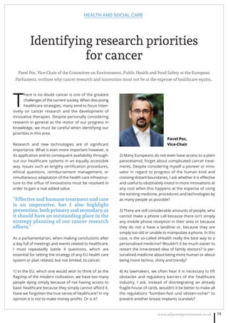 HEALTH AND SOCIAL CARE
www.adjacentgovernment.co.uk 73
Identifying research priorities
for cancer
Pavel Poc, Vice-Chair of the Committee on Environment, Public Health and Food Safety at the European
Parliament, outlines why cancer research and innovation must not be at the expense of healthcare equity…
T
here is no doubt cancer is one of the greatest
challenges of the current society. When discussing
healthcare strategies, many tend to focus inten-
sively on cancer research and the development of
innovative therapies. Despite personally considering
research in general as the motor of our progress in
knowledge, we must be careful when identifying our
priorities in this area.
Research and new technologies are of signiﬁcant
importance. What is even more important however, is
its application and its consequent availability through-
out our healthcare systems in an equally accessible
way. Issues such as lengthy certiﬁcation procedures,
ethical questions, reimbursement management, or
simultaneous adaptation of the health care infrastruc-
ture to the inﬂux of innovations must be resolved in
order to gain a real added value.
“Effective and humane treatment and care
is an imperative, but I also highlight
prevention,bothprimaryandsecondary,as
it should have an outstanding place in the
strategy planning of our cancer research
efforts.”
As a parliamentarian, when making conclusions after
a day full of meetings and events related to healthcare,
I must repeatedly battle 4 questions, which are
essential for setting the strategy of any EU health care
system or plan related, but not limited, to cancer:
1) In the EU, which one would wish to think of as the
ﬂagship of the modern civilization, we have too many
people dying simply because of not having access to
basic healthcare because they simply cannot aﬀord it.
Have we forgotten the true sense of healthcare? In my
opinion it is not to make money proﬁts. Or is it?
2) Many Europeans do not even have access to a plain
paracetamol; forget about complicated cancer treat-
ments. Despite considering myself a pioneer or inno-
vator in regard to progress of the human kind and
crossing distant boundaries, I ask whether it is eﬀective
and useful to obstinately invest in more innovations at
any cost when this happens at the expense of using
the existing medicine, procedures and technologies by
as many people as possible?
3) There are still considerable amounts of people, who
cannot make a phone call because there isn’t simply
any mobile phone reception in their area or because
they do not a have a landline or, because they are
simply too old or unable to manipulate a phone. In this
case, is the so-called eHealth really the best way to a
personalised medicine? Wouldn’t it be much easier to
restart the time-tested idea of family doctors? Is per-
sonalised medicine about being more human or about
being more techno, shiny and trendy?
4) As lawmakers, we often hear it is necessary to lift
obstacles and regulatory barriers of the healthcare
industry. I ask, instead of disintegrating an already
fragile house of cards, wouldn’t it be better to make all
the regulations “bomben-fest und idioten-sicher” to
prevent another breast implants scandals?
Pavel Poc,
Vice-Chair
 