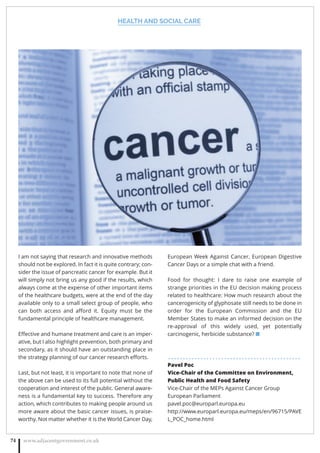HEALTH AND SOCIAL CARE
www.adjacentgovernment.co.uk74
I am not saying that research and innovative methods
should not be explored. In fact it is quite contrary; con-
sider the issue of pancreatic cancer for example. But it
will simply not bring us any good if the results, which
always come at the expense of other important items
of the healthcare budgets, were at the end of the day
available only to a small select group of people, who
can both access and aﬀord it. Equity must be the
fundamental principle of healthcare management.
Eﬀective and humane treatment and care is an imper-
ative, but I also highlight prevention, both primary and
secondary, as it should have an outstanding place in
the strategy planning of our cancer research eﬀorts.
Last, but not least, it is important to note that none of
the above can be used to its full potential without the
cooperation and interest of the public. General aware-
ness is a fundamental key to success. Therefore any
action, which contributes to making people around us
more aware about the basic cancer issues, is praise-
worthy. Not matter whether it is the World Cancer Day,
European Week Against Cancer, European Digestive
Cancer Days or a simple chat with a friend.
Food for thought: I dare to raise one example of
strange priorities in the EU decision making process
related to healthcare: How much research about the
cancerogenicity of glyphosate still needs to be done in
order for the European Commission and the EU
Member States to make an informed decision on the
re-approval of this widely used, yet potentially
carcinogenic, herbicide substance? ■
. . . . . . . . . . . . . . . . . . . . . . . . . . . . . . . . . . . . . . . . . . . . .
Pavel Poc
Vice-Chair of the Committee on Environment,
Public Health and Food Safety
Vice-Chair of the MEPs Against Cancer Group
European Parliament
pavel.poc@europarl.europa.eu
http://www.europarl.europa.eu/meps/en/96715/PAVE
L_POC_home.html
 