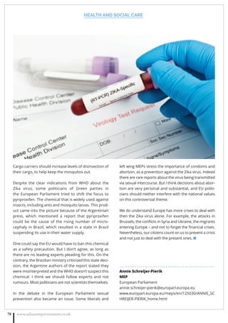 HEALTH AND SOCIAL CARE
www.adjacentgovernment.co.uk78
Cargo carriers should increase levels of disinsection of
their cargo, to help keep the mosquitos out.
Despite the clear indications from WHO about the
Zika virus, some politicians of Green parties in
the European Parliament tried to shift the focus to
pyriproxifen. The chemical that is widely used against
insects, including ants and mosquito larvas. This prod-
uct came into the picture because of the Argentinian
press, which mentioned a report that pyriproxifen
could be the cause of the rising number of micro-
cephaly in Brazil, which resulted in a state in Brazil
suspending its use in their water supply.
One could say the EU would have to ban this chemical
as a safety precaution. But I don’t agree, as long as
there are no leading experts pleading for this. On the
contrary, the Brazilian ministry criticised this state deci-
sion, the Argentine authors of the report stated they
were misinterpreted and the WHO doesn’t suspect this
chemical. I think we should follow experts and not
rumours. Most politicians are not scientists themselves.
In the debate in the European Parliament sexual
prevention also became an issue. Some liberals and
left wing MEPs stress the importance of condoms and
abortion, as a prevention against the Zika virus. Indeed
there are rare reports about the virus being transmitted
via sexual intercourse. But I think decisions about abor-
tion are very personal and substantial, and EU politi-
cians should niether interfere with the national values
on this controversial theme.
We do understand Europe has more crises to deal with
then the Zika virus alone. For example, the attacks in
Brussels, the conﬂicts in Syria and Ukraine, the migrants
entering Europe – and not to forget the ﬁnancial crises.
Nevertheless, our citizens count on us to prevent a crisis
and not just to deal with the present ones. ■
. . . . . . . . . . . . . . . . . . . . . . . . . . . . . . . . . . . . . . . . . . . . .
Annie Schreijer-Pierik
MEP
European Parliament
annie.schreijer-pierik@europarl.europa.eu
www.europarl.europa.eu/meps/en/125030/ANNIE_SC
HREIJER-PIERIK_home.html
 