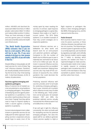 www.adjacentgovernment.co.uk80
PROFILE
million. HIV/AIDS and diarrheal dis-
eases each killed more than 21 million
people, tuberculosis killed 13 million
and malaria killed another 8 million.
These are frank estimates of death
and this ignores years of morbidity
and costs to families and to the health
care infrastructure.
“The World Health Organization
(WHO) estimates that if you are
born in a rich country, 70% of you
will live to your 70s. If you were
unlucky to be born in a low-income
country, only 20% of you will make
it that far.”
Despite killing so many people, we still
need vaccines for most of these “big
rock” infectious diseases. Therefore,
we should probably amend Science’s
Top Ten list to be a Top 14 list starting
with: 1) diarrheal diseases, 2) HIV, 3)
malaria, 4) tuberculosis.
Vaccines against emerging and
epidemic pathogens
Many of science’s list of needed vac-
cines are potential or actual epidemic
or emerging pathogens. The problem
of developing vaccines against poten-
tial epidemics or pandemics is that
you either need to produce them and
store them “hoping” that they will be
used or hope to respond rapidly to
make a vaccine against a looming
epidemic or pandemic.
Current industrial-government collab-
orations to generate vaccines do not
really work for either approach. Stock-
piling vaccines is expensive and you
would hope to waste most of the
money spent by never needing the
vaccines. In contrast, rapid response
to emerging pathogens is a great idea.
However, there really is no “rapid” in
current system. The 2014 Ebola
epidemic is an excellent example of
how risky current strategies are to
respond to epidemics.
Seasonal influenza vaccines are a
bellwether for what works and
doesn’t work for an omni-present
and potential pandemic pathogen.
Compared to HIV, the number of
deaths due to influenza year to year is
relatively low, estimated to be about
0.25 to 0.5 million per year. Yet, we
invest in seasonal influenza vaccines
every year because this is an excellent
health care investment. Making these
vaccines also may head off the con-
version of seasonal flu into a lethal
pandemic that could decimate the
human population.
Predicting seasonal influenza with
vaccines provides proof of principle
for predicting emerging pathogens.
Year to year, scientists aim to predict
which influenza viruses may circulate
in the following year. These predic-
tions can be quite poor, for example
between 1997 and 2005, the
predicted selected vaccine actually
mismatched the influenza wave 4 out
of 8 (50%) times in the USA.
If we can’t get it right for influenza
consistently, this does not bode well
for stockpiling vaccines for potential
emerging pathogens. Nor does this
speak well for our ability to generate
robust vaccines rapidly in a fight or
Michael A Barry Phd
Professor
Mayo Clinic
Tel: 507 266 9090
mab@mayo.edu
www.mayo.edu/research/labs/vector-vac-
cine-engineering
flight response to pathogens like
Ebola or other emerging pathogens
like MERS, Chikungunya virus, and the
new worrisome Zika virus.
Paths forward
Rich countries need to invest in vac-
cines for poorer countries, or those
infectious diseases may spill over into
the rich countries. The industrial-gov-
ernment system to generate vaccines
is currently expensive, over-burdened
by regulatory oversight, and is lethally
slow. Decision makers need to apply
the 7 habits to deciding which
vaccines are needed and invest in
rapid technologies to make vaccines.
A proactive plan needs to be in place
to rapidly respond to emerging
pathogens with a timeline less than 6
months or the next Ebola or Zika may
overwhelm to planet. Invest in smart
and fast rather than in luck.
 