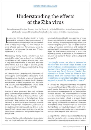 HEALTH AND SOCIAL CARE
www.adjacentgovernment.co.uk 81
Understanding the effects
of the Zika virus
Laura Merson and Stephen Kennedy from the University of Oxford highlight a new online data-sharing
platform for images of fetal and newborn heads in the context of the Zika virus outbreak…
I
n November 2015, the Brazilian Ministry of Health
reported an unusual increase in the number of
babies born with microcephaly in the north-eastern
states of the country, during a Zika virus outbreak. The
worst aﬀected state was Pernambuco, where the
incidence of microcephaly that year was 77 times
higher than in 2010-14.
Microcephaly literally means a smaller head than
expected for a baby’s age and sex. It is a clinical sign,
not a disease in itself. However, when the baby’s head
is very small, the condition is associated with brain
abnormalities due to a range of possible genetic,
environmental and infectious causes (including, almost
certainly, Zika virus).
On 1st February 2016, WHO declared, on the advice of
an Emergency Committee of the International Health
Regulations, that the cluster of cases of microcephaly
and other neurological disorders in Brazil, following a
similar cluster in French Polynesia in 2014 associated
with Zika virus, met the conditions for a Public Health
Emergency of International Concern (PHEIC).
In a Lancet article published a week later, the emer-
gency committee emphasised how little was actually
known about the eﬀects of Zika virus infection on, for
example, the development of the baby’s brain during
pregnancy.1
They also felt that the lack of a clear
deﬁnition of microcephaly was hampering research
eﬀorts. This comment arose because, at the start of
the outbreak, microcephaly was being deﬁned on the
basis of head circumference criteria alone, i.e. without
taking into account the sex and gestational age of the
baby at birth.
A group of Brazilian epidemiologists then demonstrated
that the initial deﬁnition of microcephaly almost
certainly led to considerable over-reporting of cases
through the inclusion of normal babies with small
heads, including many born prematurely.2
Given that
over-reporting of suspected cases can lead to parental
anxiety, unnecessary terminations and wastage of
precious health care resources, the epidemiologists
urged the international community to adopt the
recently published INTERGROWTH-21st
international
Newborn Size Standards that are gestational age and
sex speciﬁc.3
“In simple terms, we aim to determine
whether the size and shape of fetal and
newbornheadscanbemeasuredaccurately
by analysis of images alone, and whether
there are any facial features (similar for
example to those found in Down’s Syn-
drome) that are characteristic of micro-
cephaly due to infection with Zika virus, as
opposed to one of the many other causes.”
In addition, the emergency committee stressed the
importance of creating a conﬁdential environment for
openly sharing data with the scientiﬁc community so
that maximum knowledge can be extracted from all
available datasets. The recommendation is based
upon the fundamental premise that every researcher
generating information related to a public health
emergency has a moral obligation to share the primary
data. A group of international stakeholders have even
declared that ‘timely and transparent pre-publication
sharing of data and results during public health emer-
gencies must become the global norm – using modern
ﬁt-for-purpose pre-publication platforms’.4
As we jointly have extensive experience of developing
data-sharing platforms in emerging infections and
standards for measuring fetuses and newborn babies,
 