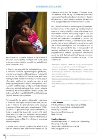 HEALTH AND SOCIAL CARE
www.adjacentgovernment.co.uk82
we submitted an innovative proposal to the UK Medical
Research Council (MRC) and Wellcome Trust ‘rapid
response’ funding initiative to tackle the global threat
posed by the Zika virus.
In 2 weeks, we assembled a multi-disciplinary team
of clinician scientists, epidemiologists, geneticists,
engineers, computational biologists and radiologists
from Brazil, the USA and UK.5
Our proposal, which was
recently funded, was to build a secure, online, digital
information platform for transferring, storing and
analysing anonymised 2D and 3D photographic, ultra-
sound, CT and MR images of fetal and newborn heads
(plus associated clinical data) from studies already
initiated by the Brazilian Medical Genetics Society Zika
Embryopathy Task Force (SBGM-ZETF) and Microcephaly
Epidemic Research Group (MERG).
The rationale for the platform is to enable researchers
to mine and interrogate the participant level data so
as to: 1) Improve the characterisation and objective
assessment of fetal and newborn heads against INTER-
GROWTH-21st
gestational age speciﬁc standards; 2)
Explore, as potential diagnostic markers, the facial
characteristics of newborns and infants with suspected
microcephaly, and 3) Facilitate research into the causal
association between Zika virus infection in pregnancy
and microcephaly.
In simple terms, we aim to determine whether the
size and shape of fetal and newborn heads can be
measured accurately by analysis of images alone,
and whether there are any facial features (similar for
example to those found in Down’s Syndrome) that are
characteristic of microcephaly due to infection with Zika
virus, as opposed to one of the many other causes.
Our consortium faces an interesting set of challenges.
Some are unique to this project, e.g. how to anonymise
photos of newborn babies; many others have been
encountered by other data-sharing projects. First and
foremost, however, we must establish an appropriate
ethical and governance framework to protect the
patients and their families. As custodians of the dataset,
we also have a responsibility to ensure that the data
are utilised meaningfully; that the contribution of
those who generated the data is recognised in all
resulting publications; that wherever possible the
project enhances research capacity in the Zika-aﬀected
countries, and that relevant ﬁndings are communi-
cated rapidly to parents to reduce the impact of the
outbreak. ■
1
Heymann DL, Hodgson A, Sall AA, et al. Zika virus and microcephaly:
why is this situation a PHEIC? Lancet 2016; 387(10020): 719-21.
2
Victora CG, Schuler-Faccini L, Matijasevich A, Ribeiro E, Pessoa A, Barros
FC. Microcephaly in Brazil: how to interpret reported numbers? Lancet
2016; 387(10019): 621-4.
3
https://intergrowth21.tghn.org
4
http://www.who.int/medicines/ebola-treatment/blueprint_phe_data-
share-results/en/
5
http://www.obs-gyn.ox.ac.uk/news/uk-trebles-funding-to-tackle-zika-
virus
. . . . . . . . . . . . . . . . . . . . . . . . . . . . . . . . . . . . . . . . . . . . .
Laura Merson
Infectious Diseases Data Observatory (IDDO),
Centre for Tropical Medicine/Global Health
University of Oxford
laura.merson@ndm.ox.ac.uk
www.iddo.org
Stephen Kennedy
Nuﬃeld Department of Obstetrics  Gynaecology
University of Oxford
stephen.kennedy@obs-gyn.ox.ac.uk
www.obs-gyn.ox.ac.uk
Image:©EPA/ANTONIOLACERDA
 