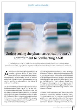 HEALTH AND SOCIAL CARE
www.adjacentgovernment.co.uk 83
Richard Bergström, Director General of the European Federation of Pharmaceutical Industries and
Associations (EFPIA), highlights the importance of collaborative efforts to tackle antimicrobial resistance…
A
ntimicrobial resistance (AMR) represents one of
the most signiﬁcant threats to global public
health and also one against which the pharma-
ceutical industry is committed to ﬁghting. In order to
address this eﬀectively, though, healthcare stakeholders
need to alter former approaches to the issue and
embrace new solutions.
The World Health Organization already expressed serious
concerns about the rise of AMR in 2014. At that time,
it warned that without urgent, coordinated action, the
world was hurtling towards a post-antibiotic era, in which
common infections and minor injuries could once again
kill. The European Commission has also suggested that
if the current trend is not altered, 300 million people
worldwide are expected to die prematurely because of
drug resistance over the next 35 years.
The industry’s determination to rise to the challenge
of AMR has therefore been outlined comprehensively
in the Declaration by the Pharmaceutical, Biotechnology
and Diagnostics Industries on Combating Antimicrobial
Resistance, which was launched on 21 January 2016, at
the World Economic Forum in Davos, Switzerland.
The agreement was signed by 85 companies and 9
industry associations, representing the global pharma-
ceutical, diagnostics and biotechnology industries in 18
diﬀerent countries.
The value given to antibiotics and diagnostics rarely
reﬂects the investment required to develop them.
There is an urgent need for investment via coordinated
global routes, targeting the development of diagnostics,
antibiotics, vaccines, and alternative technologies. Our
declaration therefore calls on governments to work
Underscoring the pharmaceutical industry’s
commitment to combatting AMR
 