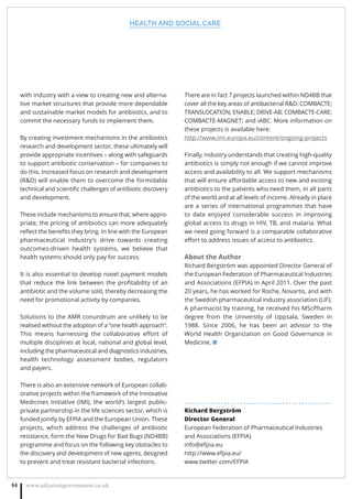 HEALTH AND SOCIAL CARE
www.adjacentgovernment.co.uk84
with industry with a view to creating new and alterna-
tive market structures that provide more dependable
and sustainable market models for antibiotics, and to
commit the necessary funds to implement them.
By creating investment mechanisms in the antibiotics
research and development sector, these ultimately will
provide appropriate incentives – along with safeguards
to support antibiotic conservation – for companies to
do this. Increased focus on research and development
(RD) will enable them to overcome the formidable
technical and scientiﬁc challenges of antibiotic discovery
and development.
These include mechanisms to ensure that, where appro-
priate, the pricing of antibiotics can more adequately
reﬂect the beneﬁts they bring. In line with the European
pharmaceutical industry’s drive towards creating
outcomes-driven health systems, we believe that
health systems should only pay for success.
It is also essential to develop novel payment models
that reduce the link between the proﬁtability of an
antibiotic and the volume sold, thereby decreasing the
need for promotional activity by companies.
Solutions to the AMR conundrum are unlikely to be
realised without the adoption of a “one health approach”.
This means harnessing the collaborative eﬀort of
multiple disciplines at local, national and global level,
including the pharmaceutical and diagnostics industries,
health technology assessment bodies, regulators
and payers.
There is also an extensive network of European collab-
orative projects within the framework of the Innovative
Medicines Initiative (IMI), the world’s largest public-
private partnership in the life sciences sector, which is
funded jointly by EFPIA and the European Union. These
projects, which address the challenges of antibiotic
resistance, form the New Drugs for Bad Bugs (ND4BB)
programme and focus on the following key obstacles to
the discovery and development of new agents, designed
to prevent and treat resistant bacterial infections.
There are in fact 7 projects launched within ND4BB that
cover all the key areas of antibacterial RD: COMBACTE;
TRANSLOCATION; ENABLE; DRIVE-AB; COMBACTE-CARE;
COMBACTE-MAGNET; and iABC. More information on
these projects is available here:
http://www.imi.europa.eu/content/ongoing-projects
Finally, industry understands that creating high-quality
antibiotics is simply not enough if we cannot improve
access and availability to all. We support mechanisms
that will ensure aﬀordable access to new and existing
antibiotics to the patients who need them, in all parts
of the world and at all levels of income. Already in place
are a series of international programmes that have
to date enjoyed considerable success in improving
global access to drugs in HIV, TB, and malaria. What
we need going forward is a comparable collaborative
eﬀort to address issues of access to antibiotics.
About the Author
Richard Bergström was appointed Director General of
the European Federation of Pharmaceutical Industries
and Associations (EFPIA) in April 2011. Over the past
20 years, he has worked for Roche, Novartis, and with
the Swedish pharmaceutical industry association (LIF).
A pharmacist by training, he received his MScPharm
degree from the University of Uppsala, Sweden in
1988. Since 2006, he has been an advisor to the
World Health Organization on Good Governance in
Medicine. ■
. . . . . . . . . . . . . . . . . . . . . . . . . . . . . . . . . . . . . . . . . . . . .
Richard Bergström
Director General
European Federation of Pharmaceutical Industries
and Associations (EFPIA)
info@efpia.eu
http://www.efpia.eu/
www.twitter.com/EFPIA
 