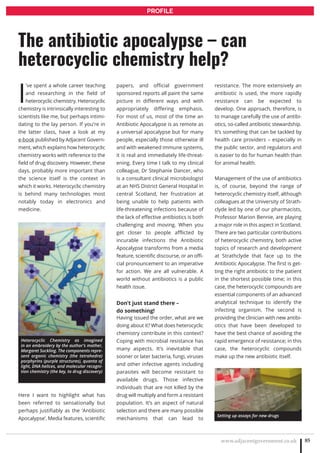 www.adjacentgovernment.co.uk 85
PROFILE
I
’ve spent a whole career teaching
and researching in the field of
heterocyclic chemistry. Heterocyclic
chemistry is intrinsically interesting to
scientists like me, but perhaps intimi-
dating to the lay person. If you’re in
the latter class, have a look at my
e-book published by Adjacent Govern-
ment, which explains how heterocyclic
chemistry works with reference to the
field of drug discovery. However, these
days, probably more important than
the science itself is the context in
which it works. Heterocyclic chemistry
is behind many technologies most
notably today in electronics and
medicine.
Here I want to highlight what has
been referred to sensationally but
perhaps justifiably as the ‘Antibiotic
Apocalypse’. Media features, scientific
papers, and official government
sponsored reports all paint the same
picture in different ways and with
appropriately differing emphasis.
For most of us, most of the time an
Antibiotic Apocalypse is as remote as
a universal apocalypse but for many
people, especially those otherwise ill
and with weakened immune systems,
it is real and immediately life-threat-
ening. Every time I talk to my clinical
colleague, Dr Stephanie Dancer, who
is a consultant clinical microbiologist
at an NHS District General Hospital in
central Scotland, her frustration at
being unable to help patients with
life-threatening infections because of
the lack of effective antibiotics is both
challenging and moving. When you
get closer to people afflicted by
incurable infections the Antibiotic
Apocalypse transforms from a media
feature, scientific discourse, or an offi-
cial pronouncement to an imperative
for action. We are all vulnerable. A
world without antibiotics is a public
health issue.
Don’t just stand there –
do something!
Having issued the order, what are we
doing about it? What does heterocyclic
chemistry contribute in this context?
Coping with microbial resistance has
many aspects. It’s inevitable that
sooner or later bacteria, fungi, viruses
and other infective agents including
parasites will become resistant to
available drugs. Those infective
individuals that are not killed by the
drug will multiply and form a resistant
population. It’s an aspect of natural
selection and there are many possible
mechanisms that can lead to
resistance. The more extensively an
antibiotic is used, the more rapidly
resistance can be expected to
develop. One approach, therefore, is
to manage carefully the use of antibi-
otics, so-called antibiotic stewardship.
It’s something that can be tackled by
health care providers – especially in
the public sector, and regulators and
is easier to do for human health than
for animal health.
Management of the use of antibiotics
is, of course, beyond the range of
heterocyclic chemistry itself, although
colleagues at the University of Strath-
clyde led by one of our pharmacists,
Professor Marion Bennie, are playing
a major role in this aspect in Scotland.
There are two particular contributions
of heterocyclic chemistry, both active
topics of research and development
at Strathclyde that face up to the
Antibiotic Apocalypse. The first is get-
ting the right antibiotic to the patient
in the shortest possible time; in this
case, the heterocyclic compounds are
essential components of an advanced
analytical technique to identify the
infecting organism. The second is
providing the clinician with new antibi-
otics that have been developed to
have the best chance of avoiding the
rapid emergence of resistance; in this
case, the heterocyclic compounds
make up the new antibiotic itself.
The antibiotic apocalypse – can
heterocyclic chemistry help?
Heterocyclic Chemistry as imagined
in an embroidery by the author’s mother,
Margaret Suckling. The components repre-
sent organic chemistry (the tetrahedra)
porphyrins (purple structures), quanta of
light, DNA helices, and molecular recogni-
tion chemistry (the key, to drug discovery)
Setting up assays for new drugs
 