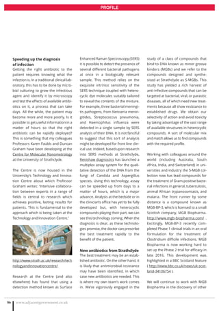 www.adjacentgovernment.co.uk86
PROFILE
Speeding up the diagnosis
of infection
Getting the right antibiotic to the
patient requires knowing what the
infection is. In a traditional clinical lab-
oratory, this has to be done by micro-
bial culturing to grow the infectious
agent and identify it by microscopy
and test the effects of available antibi-
otics on it, a process that can take
days. All the while, the patient may
become more and more poorly. Is it
possible to get useful information in a
matter of hours so that the right
antibiotic can be rapidly deployed?
This is something that my colleagues
Professors Karen Faulds and Duncan
Graham have been developing at the
Centre for Molecular Nanometrology
at the University of Strathclyde.
The Centre is now housed in the
University’s Technology and Innova-
tion Centre about which Professor
Graham writes: ‘Intensive collabora-
tion between experts in a range of
fields is central to research which
achieves positive, lasting results for
patients. This is fundamental to the
approach which is being taken at the
Technology and Innovation Centre.’
http://www.strath.ac.uk/research/tech
nologyandinnovationcentre/
Research at the Centre (and also
elsewhere) has found that using a
detection method known as Surface
Enhanced Raman Spectroscopy (SERS)
it is possible to detect the presence of
several different bacterial pathogens
at once in a biologically relevant
sample. This method relies on the
exquisite intrinsic sensitivity of the
SERS technique coupled with hetero-
cyclic dye molecules suitably tailored
to reveal the contents of the mixture.
For example, three bacterial meningi-
tis pathogens, from Neisseria menin-
gitides, Streptococcus pneumonia,
and Haemophilus influenza were
detected in a single sample by SERS
analysis of their DNA. It is not fanciful
to suggest that this sort of analysis
might be developed for front line clin-
ical use. Indeed, based upon research
into SERS methods at Strathclyde,
Renishaw diagnostics has launched a
multiplex assay system for the quali-
tative detection of the DNA from the
fungi of Candida and Aspergillus
species. Using this technology, assay
can be speeded up from days to a
matter of hours, which is a major
advance. Analysis at the bedside or in
the clinician’s office has yet to be fully
developed but, with heterocyclic
compounds playing their part, we can
see this technology coming. When the
diagnosis is clear, as these technolo-
gies promise, the doctor can prescribe
the best treatment rapidly to the
benefit of the patient.
New antibiotics from Strathclyde
The best treatment may be an estab-
lished antibiotic. On the other hand, it
is likely that antimicrobial resistance
may have been identified, in which
case new antibiotics are needed. This
is where my own team’s work comes
in. We’re vigorously engaged in the
study of a class of compounds that
bind to DNA known as minor groove
binders (MGBs) and we refer to the
compounds designed and synthe-
sised at Strathclyde as S-MGBs. This
study has yielded a rich harvest of
anti-infective compounds that can be
targeted at bacterial, viral, or parasitic
diseases, all of which need new treat-
ments because all show resistance to
established drugs. We obtain our
selectivity of action and avoid toxicity
by taking advantage of the vast range
of available structures in heterocyclic
compounds. A sort of molecular mix
and match allows us to find compounds
with the required profile.
Working with colleagues around the
world (including Australia, South
Africa, India, and Switzerland) in uni-
versities and industry the S-MGB col-
lection now has lead compounds for
the treatment of Gram-positive bacte-
rial infections in general, tuberculosis,
animal African trypanosomiasis, and
malaria. The front runner by some
distance is a compound known as
MGB-BP-3, which is licensed to a small
Scottish company, MGB Biopharma.
http://www.mgb-biopharma.com/ .
Excitingly, MGB-BP-3 recently com-
pleted Phase 1 clinical trials in an oral
formulation for the treatment of
Clostridium difficile infections. MGB
Biopharma is now working hard to
set up the Phase 2 trial for efficacy in
late 2016. This development was
highlighted in a BBC Scotland feature
( http://www.bbc.co.uk/news/uk-scot-
land-34106754 ).
We will continue to work with MGB
Biopharma in the discovery of other
 