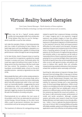 Virtual Reality based therapies
Scott Lowe, General Manager – North America at Psious explains
how Virtual Reality technology can help with health issues such as anxiety…
T
here may not be a “typical” anxiety patient
proﬁle, but many people suﬀer from anxiety who
ﬁrmly believe they have no use for therapy –
which could oﬀer a cure for their ailment.
Let’s take the example of Kevin, a fast-rising executive
who has a habit of confronting his fears head-on. He
leads large teams and has developed a reputation as a
fair but confrontational boss, capable of inciting strong
performances in others through his own strong example.
In his late thirties, Kevin’s frequent duty to travel by
plane caused him to experience a gradual but steady
increase in anxiety and stress. Particularly when the
travel was urgent and without time to plan, his fear of
ﬂying came to be the only thing in life that could make
him lose control. The symptoms of panic – racing
heartbeat, uncontrollable sweat, a focus on the worst
possible outcome – seemed so ingrained as to be a fact
of life.
Many people like Kevin, with no other anxiety symptoms,
seek situational relief from anti-anxiety drugs, with a
variety of side eﬀects to monitor but more importantly,
which only oﬀer symptomatic relief. In fact, such treat-
ment can eventually backﬁre, exaggerating the sense
of helplessness when unavailable, as with Kevin’s
short-notice trips. In the end, people like Kevin often
deal with triggering situations by avoiding them, living
life with the limitations of anxiety and panic.
Pharmaceuticals do not address the root cause of
the problem, and in fact can attenuate the outcome of
clinical therapy. Clinical therapy, on the other hand,
oﬀers a path to permanent resolution, but requires
commitment and can be taxing and unpleasant.
The treatment of reference for extinguishing anxiety
related to speciﬁc fear is exposure therapy, consisting
of 2 steps: imaginal and in vivo exposure. Imaginal
exposure uses guided imagery to have the patient
process thoughts related to their anxiety, while in vivo
exposure is the gradual integration of lived experience
to the treatment hierarchy. Both techniques present
diﬃculties for both patient and therapist: therapists
experience dropouts and resistance due to the inherent
stress of guiding patients through the process, and
patients can ﬁnd the work of imaginal therapy arduous
and stressful, while in vivo exposure can be costly or
impossible (think of Kevin’s potential therapist accom-
panying him on a commercial ﬂight). Most importantly,
the kinds of speciﬁc fears that can be treated by therapy
often co-occur with general anxiety, and patients can
come to believe their speciﬁc fears are unﬁxable,
instead practicing avoidance behaviours that only exac-
erbate their symptoms when eventually confronted.
Searching for alternatives to long-term therapy, Kevin
discovers that technology oﬀers a new way to achieve
progress through the established protocol of exposure
therapy. Virtual Reality-based therapies have been
researched for decades, establishing their fundamental
viability for exposure therapy and a now expanding
suite of clinical psychology applications. While virtual
reality is an emerging consumer technology, it actually
refers to any system that can reliably give a sense of
presence in a diﬀerent place, and the means to achieve
this presence go beyond the visual and auditory – in
the future, it will commonly include reinforcement of
smells and tactile sensations. Although complex
systems will evolve, past research shows that Virtual
Reality (VR) does not need realism to be clinically eﬀec-
tive – rather, it has to replicate the physical dynamics
and cues of stimuli. With increasing ﬁdelity and quality
aﬀordably available, patients are ﬁnding recent therapy
applications even more eﬀective at stimulating anxiety
HEALTH AND SOCIAL CARE
www.adjacentgovernment.co.uk88
 