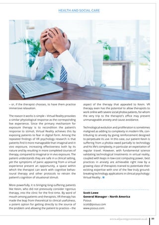 HEALTH AND SOCIAL CARE
www.adjacentgovernment.co.uk 89
– or, if the therapist chooses, to have them practice
immersive relaxation.
The reason it works is simple – Virtual Reality provokes
a similar physiological response as the corresponding
live experience. Since the primary mechanism for
exposure therapy is to recondition the patient’s
response to stimuli, Virtual Reality achieves this by
exposing patients to fear in digital form. Among the
repeated ﬁndings of VR psychology research is that
patients ﬁnd it more manageable than imaginal and in
vivo exposure, increasing eﬀectiveness both by its
nature and by resulting in more completed courses of
therapy, compared to imaginal or in vivo exposure. The
patient understands they are safe in a clinical setting,
yet the symptoms of panic appearing from a virtual
experience present an opportunity, a space within
which the therapist can work with cognitive behav-
ioural therapy and other protocols to retrain the
patient’s cognition of situational stimuli.
More powerfully, it is bringing long-suﬀering patients
like Kevin, who did not previously consider rigorous
therapy, into the clinic for the ﬁrst time. By word of
mouth among patients and therapists, VR therapy has
made the leap from theoretical to clinical usefulness,
a potent option for getting directly to the source of
the problem and allowing the patient to practice – the
aspect of the therapy that appealed to Kevin. VR
therapy even has the potential to allow therapists to
work online with severe social phobia patients, for whom
the very trip to the therapist’s oﬃce may present
unmanageable anxiety and cause avoidance.
Technological evolution and proliferation is sometimes
maligned as adding to complexity in modern life, con-
tributing to anxiety by giving reinforcement designed
to perpetuate its use. In this case, our patient Kevin is
suﬀering from a phobia owed partially to technology
and his life’s complexity, in particular an expectation of
regular travel. However, with fundamental science
validating technological treatments in virtual reality,
coupled with leaps in low-cost computing power, best
practices in anxiety are achievable right now by a
growing class of therapists trained to potentiate their
existing expertise with one of the few truly ground-
breaking technology applications in clinical psychology:
Virtual Reality . ■
. . . . . . . . . . . . . . . . . . . . . . . . . . . . . . . . . . . . . . . . . . . . .
Scott Lowe
General Manager – North America
Psious
scott@psious.com
www.psious.com
 