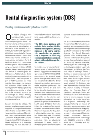 O
ur medical colleagues have
been capturing the causes of
death for centuries using
standardised diagnostic terms. The
first international conference to revise
the International Classification of
Diseases (ICD) was convened in 1900.
In 1948, the World Health Organisation
(WHO) took responsibility for the now
renamed International Classification
of Diseases, Injuries, and Causes of
Death with the sixth edition. The WHO
expects to launch ICD-11 in 2020. Oral
health diagnoses are classified in the
early and current revisions of ICD.
However, they are not granular enough
and difficult to find throughout the
ICD volumes. Additionally, the dental
profession does not mandate docu-
mentation of a dental diagnosis as
part of the billing process and conse-
quently, diagnoses are not captured
in a structured format. Hence, until
recently dentistry did not capture why
a tooth becomes non-vital or why it
had to be extracted, much to the
disadvantage of clinical dentistry,
dental public health and dental quality
improvement efforts.
Several attempts to address this
problem have been made throughout
the years, including the development
of the Toronto codes in 1999 and the
Systemised Nomenclature of Dentistry
(SNODENT) by the American Dental
Association (ADA). SNODENT, which is
integrated into SNOMED, has proved
largely ineffective as a chair-side
terminology, not least because it is
composed of more than 7,000 terms,
is not widely available and is yet to be
finalised.
“The DDS aligns dentistry with
medicine, in terms of establishing
standard clinical practice. Enabling
diagnoses to be clearly recorded
after examination and providing
care is important to facilitating
communication between clinicians,
patients, epidemiologists, researchers
and students.”
To meet the need for a comprehensive
yet concise set of dental diagnostic
terms, a happy medium between ICD
sparseness and SNODENT/SNOMED
enormousness, an academic work-
group came together in 2009 to create
and implement the EZCodes dental
diagnostic terminology, later renamed
Dental Diagnostic System (DDS). Key
motivators included the dire need
for the dental profession to enter a
diagnosis in the patient record that is
clear and can be used to inform both
the provider and the patient. A stan-
dardised terminology can capture a
granular diagnosis in the electronic
health record (EHR) that then helps
inform the providers of the specific
treatment procedures appropriate for
the chosen diagnoses. For the patient
it will specify information why a certain
procedure is being done, by providing
detailed reasoning behind each
procedure. From an educational
perspective, it allows faculty to
create a diagnostic-centered academic
approach that will facilitate students
to learn.
Led by Dr. Elsbeth Kalenderian from
Harvard School of Dental Medicine, an
academic workgroup developed the
first diagnostic interface terminology
specifically applicable to the field of
dentistry. The Dental Diagnostic
System (DDS) – formerly known as
EZCodes, contains dental diagnostic
terms at the granularity level required
by practicing dentists chair-side.
Developing the DDS terminology was
an iterative process that began with
the University of California, San Fran-
cisco School of Dentistry’s Toronto Z
skeleton, as it was representative of
dental clinical practice. The Z Codes
were based on the original Toronto
codes proposed earlier, but never
widely adopted. This Z skeleton was
then populated with concepts from
the American Academy of Periodon-
tology, the American Board of
Endodontics, UCSF own Z codes and
International Classification of Disease
terms to ensure adequate concept
orientation. The first version of the
DDS diagnostic terminology was
produced following two rounds of
discussion with domain experts and
subsequent review by the workgroup.
This produced DDS-2010 with 1,158
terms in 13 categories and 78 sub-cat-
egories. Subsequent revisions
produced a robust DDS terminology
with DDS-2015 consisting of 1589
terms, in 17 categories and 107
sub-categories.
www.adjacentgovernment.co.uk92
Dental diagnostics system (DDS)
Providing clear information for patient and provider…
PROFILE
 