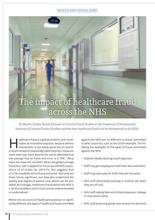 Dr Martin Tunley, Senior Lecturer in Counter Fraud Studies at the University of Portsmouth’s
Institute of Criminal Justice Studies outlines how healthcare fraud can be detrimental to the NHS…
H
ealthcare fraud is a global problem, and neces-
sitates an innovative response, because without
intervention, it can easily spiral out of control.
A recent review of statistically valid fraud loss measure-
ment exercises from around the world identiﬁed that
the average loss to fraud and error is 6.19%1
. What
does this mean for the NHS? When the global average
fraud loss rate is applied to the proposed NHS expen-
diture of £116.6bn for 2015/16, this suggests that
£7.21bn could be lost to fraud and error. Not only are
these losses signiﬁcant, but they also undermine the
quality and degree of patient care, which can be pro-
vided. Accordingly, healthcare fraud within the NHS is
a serious problem and it must not be underestimated
or undervalued.
Whilst the structure of healthcare provision is signiﬁ-
cantly diﬀerent, the types of healthcare fraud committed
against the NHS are no diﬀerent to those committed
in other countries, such as the US for example. The fol-
lowing are examples of the types of fraud committed
against the NHS:
Patients falsely claiming travel expenses;•
Staﬀ may gain employment with false documentation;•
Staﬀ may claim pay for shifts they did not work;•
NHS staﬀ dishonestly working in another job when•
they are oﬀ sick;
NHS staﬀ making false and inﬂated expenses, mileage•
or time sheet claims;
NHS staﬀ procuring goods and services for personal•
HEALTH AND SOCIAL CARE
www.adjacentgovernment.co.uk94
The impact of healthcare fraud
across the NHS
 