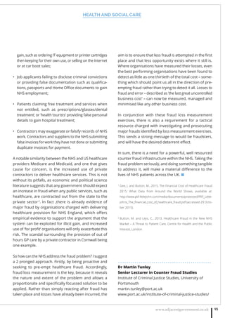 HEALTH AND SOCIAL CARE
www.adjacentgovernment.co.uk 95
gain, such as ordering IT equipment or printer cartridges
then keeping for their own use, or selling on the Internet
or at car boot sales;
Job applicants failing to disclose criminal convictions•
or providing false documentation such as qualiﬁca-
tions, passports and Home Oﬃce documents to gain
NHS employment;
Patients claiming free treatment and services when•
not entitled, such as prescriptions/glasses/dental
treatment; or ‘health tourists’ providing false personal
details to gain hospital treatment;
Contractors may exaggerate or falsify records of NHS•
work. Contractors and suppliers to the NHS submitting
false invoices for work they have not done or submitting
duplicate invoices for payment. 
A notable similarity between the NHS and US healthcare
providers Medicare and Medicaid, and one that gives
cause for concern, is the increased use of private
contractors to deliver healthcare services. This is not
without its pitfalls, as economic and political science
literature suggests that any government should expect
an increase in fraud when any public services, such as
healthcare, are contracted out from the state to the
private sector2
. In fact ,there is already evidence of
major fraud by organisations charged with delivering
healthcare provision for NHS England, which oﬀers
empirical evidence to support the argument that the
system can be exploited for illicit gain, and increased
use of ‘for proﬁt’ organisations will only exacerbate this
risk. The scandal surrounding the provision of out of
hours GP care by a private contractor in Cornwall being
one example.
So how can the NHS address the fraud problem? I suggest
a 2 pronged approach. Firstly, by being proactive and
seeking to pre-empt healthcare fraud. Accordingly,
fraud loss measurement is the key, because it reveals
the nature and extent of the problem and allows a
proportionate and speciﬁcally focussed solution to be
applied. Rather than simply reacting after fraud has
taken place and losses have already been incurred, the
aim is to ensure that less fraud is attempted in the ﬁrst
place and that less opportunity exists where it still is.
Where organisations have measured their losses, even
the best performing organisations have been found to
detect as little as one thirtieth of the total cost – some-
thing which should point us all in the direction of pre-
empting fraud rather than trying to detect it all. Losses to
fraud and error – described as ‘the last great uncontrolled
business cost’ – can now be measured, managed and
minimised like any other business cost.
In conjunction with these fraud loss measurement
exercises, there is also a requirement for a tactical
resource charged with investigating and prosecuting
major frauds identiﬁed by loss measurement exercises.
This sends a strong message to would be fraudsters,
and will have the desired deterrent eﬀect.
In sum, there is a need for a powerful, well resourced
counter fraud infrastructure within the NHS. Taking the
fraud problem seriously, and doing something tangible
to address it, will make a material diﬀerence to the
lives of NHS patients across the UK. ■
1
Gee, J. and Button, M., 2015, The Financial Cost of Healthcare Fraud
2015: What Data from Around the World Shows, available at:
http://www.pkf-littlejohn.com/media/documents/protected/PKF_Little-
johns_The_ﬁnancial_cost_of_healthcare_fraud.pdf (accessed 29 Octo-
ber 2015).
2
Button, M. and Leys, C., 2013, Healthcare Fraud in the New NHS
Market – A Threat to Patient Care, Centre for Health and the Public
Interest, London.
. . . . . . . . . . . . . . . . . . . . . . . . . . . . . . . . . . . . . . . . . . . . .
Dr Martin Tunley
Senior Lecturer in Counter Fraud Studies
Institute of Criminal Justice Studies, University of
Portsmouth
martin.tunley@port.ac.uk
www.port.ac.uk/institute-of-criminal-justice-studies/
 