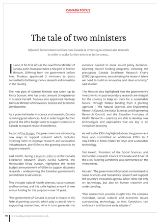 The tale of two ministers
Adjacent Government outlines how Canada is investing in science and research
in order to make further advances in the arena…
I
n one of his ﬁrst acts as the new Prime Minister of
Canada, Justin Trudeau created a new post of Science
Minister. Diﬀering from the government before
him, Trudeau appointed 2 ministers to posts
committed to furthering science, research and innovation
in the country.
The new post of Science Minister was taken up by
Kirsty Duncan, who has a vast amount of experience
in science herself. Trudeau also appointed Navdeep
Bains as Minister of Innovation, Science and Economic
Development.
As a potential leader in science and research, Canada
is making great advances. And, in order to gain further
ground, the 2016 Budget aims to support scientists in
Canada to expand research excellence.
As part of the Budget, the government are introducing
new ways to support research which, includes
investing €2bn to improve research and innovation
infrastructure, and €95m to the granting councils to
support research.
Last month, during a keynote address at the Canada
Excellence Research Chairs (CERC) Summit, the
Honourable Kirsty Duncan, highlighted the recent
budget announcement of €95m to support discovery
research – underpinning the Canadian government’s
commitment to all sciences.
This includes natural health sciences, social sciences
and humanities, and this is the highest amount of new
annual funding for this purpose in over 10 years.
“The government of Canada is proud to invest in the
federal granting councils, which play a central role in
supporting researchers, who in turn generate the
evidence needed to make sound policy decisions.
Granting council funding programs, including the
prestigious Canada Excellence Research Chairs
(CERCs) programme, are cultivating the research talent
we need to build an innovative and clean economy,”
said Duncan.
The Minister also highlighted how the government’s
investments in post-secondary research are integral
for the country to keep on track for a sustainable
future. Through federal funding from 3 granting
agencies – The Natural Sciences and Engineering
Research Council, the Social Sciences and Engineering
Research Council, and the Canadian Institutes of
Health Research – scientists are able to develop new
technologies and approaches that are key to an
innovative economy.
As well as the €95m highlighted above, the government
have also committed an additional €20m to 2
new CERCs in ﬁelds related to clean and sustainable
technology.
Ted Hewitt, President of the Social Sciences and
Humanities research Council of Canada and Chair of
the CERC Steering Committee also commented on the
investments.
He said: “The government of Canada’s commitment to
social sciences and humanities research will support
the country’s innovation agenda, which relies not only
on technology, but also on human creativity and
understanding.
“Our researchers provide insight into the complex
individual, social, cultural and economic issues
surrounding technology, so that Canadians can
embrace it and become early adopters.”
CANADA FOCUS
www.adjacentgovernment.co.uk98
 