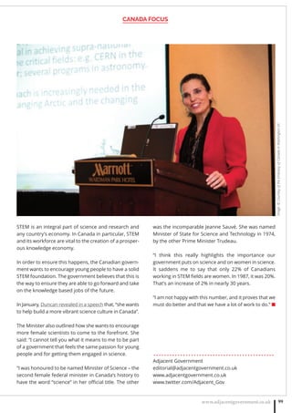 CANADA FOCUS
www.adjacentgovernment.co.uk 99
STEM is an integral part of science and research and
any country’s economy. In Canada in particular, STEM
and its workforce are vital to the creation of a prosper-
ous knowledge economy.
In order to ensure this happens, the Canadian govern-
ment wants to encourage young people to have a solid
STEM foundation. The government believes that this is
the way to ensure they are able to go forward and take
on the knowledge based jobs of the future.
In January, Duncan revealed in a speech that, “she wants
to help build a more vibrant science culture in Canada”.
The Minister also outlined how she wants to encourage
more female scientists to come to the forefront. She
said: “I cannot tell you what it means to me to be part
of a government that feels the same passion for young
people and for getting them engaged in science.
“I was honoured to be named Minister of Science – the
second female federal minister in Canada’s history to
have the word “science” in her oﬃcial title. The other
was the incomparable Jeanne Sauvé. She was named
Minister of State for Science and Technology in 1974,
by the other Prime Minister Trudeau.
“I think this really highlights the importance our
government puts on science and on women in science.
It saddens me to say that only 22% of Canadians
working in STEM ﬁelds are women. In 1987, it was 20%.
That’s an increase of 2% in nearly 30 years.
“I am not happy with this number, and it proves that we
must do better and that we have a lot of work to do.” ■
. . . . . . . . . . . . . . . . . . . . . . . . . . . . . . . . . . . . . . . . . . . . .
Adjacent Government
editorial@adjacentgovernment.co.uk
www.adjacentgovernment.co.uk
www.twitter.com/Adjacent_Gov
Image:©CourtesyoftheEmbassyofCanadainWashingtonDC
 