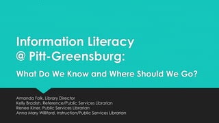Information Literacy
@ Pitt-Greensburg:
What Do We Know and Where Should We Go?
Amanda Folk, Library Director
Kelly Bradish, Reference/Public Services Librarian
Renee Kiner, Public Services Librarian
Anna Mary Williford, Instruction/Public Services Librarian
 