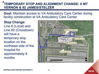 14
TEMPORARY STOP AND ALIGNMENT CHANGE: 6 MT
VERNON & 92 JAMES/STELZER
Goal: Maintain access to VA Ambulatory Care Center during
facility construction at VA Ambulatory Care Center
Stop Change:
Line 6 (Local) and
Line 92 (Crosstown)
will have a
temporary stop
location on the
northeast side of the
hospital for
approximately 8
months
 