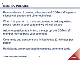 3
MEETING POLICIES
Be considerate of meeting attendees and COTA staff – please
silence cell phones and other technology
When it is your turn to make a comment or ask a question,
please remain at your seat and we will call on you
Ask one question at a time so the appropriate COTA staff
member may address your comment
Comments and questions are limited to two (2) minutes per
person
Participants are encouraged to complete comment cards
 