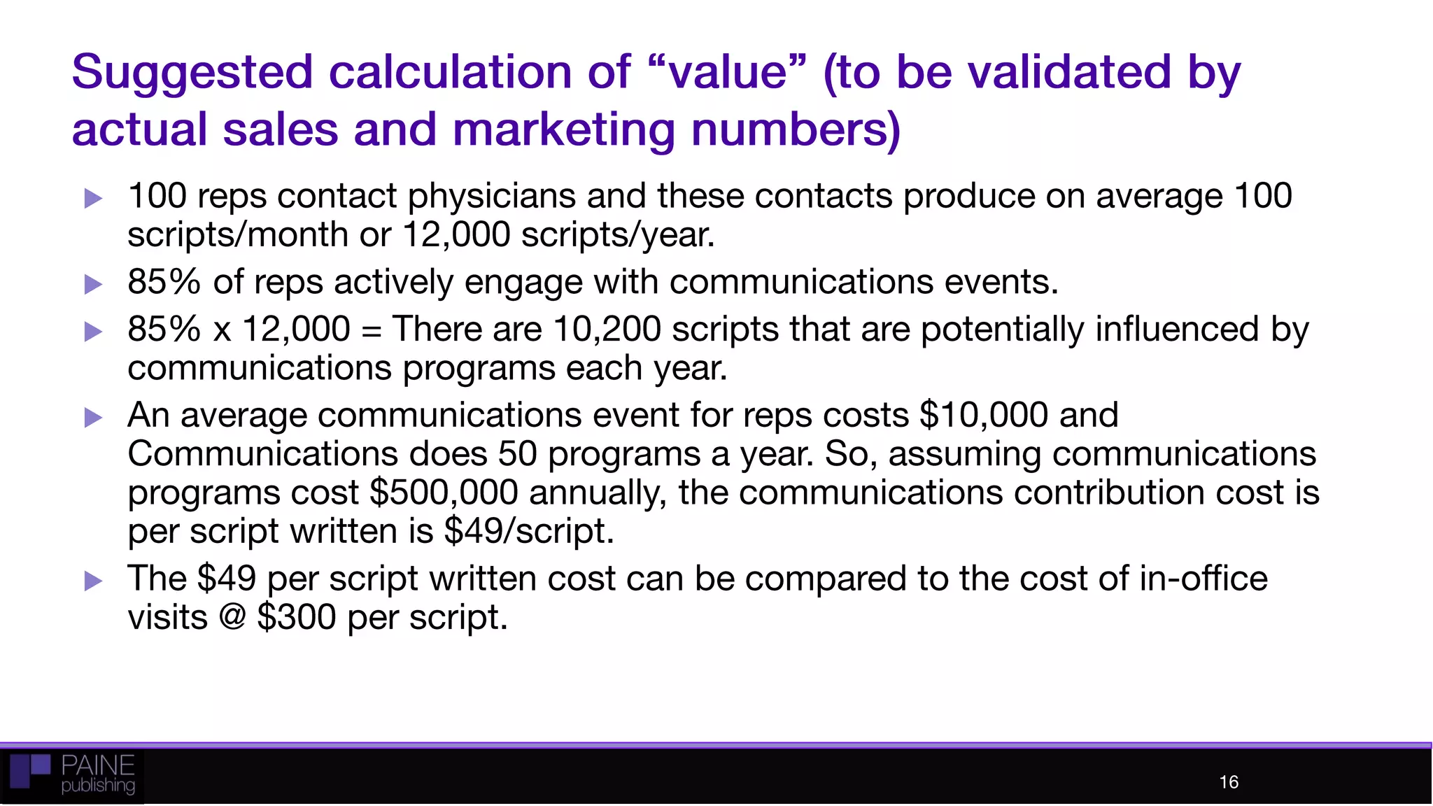 Suggested calculation of “value” (to be validated by
actual sales and marketing numbers)
 100 reps contact physicians and these contacts produce on
average 100 scripts/month or 12,000 scripts/year.
 85% of reps actively engage with communications events.
 85% x 12,000 = There are 10,200 scripts that are potentially
influenced by communications programs each year.
 An average communications event for reps costs $10,000
and Communications does 50 programs a year. So,
assuming communications programs cost $500,000 annually,
the communications contribution cost is per script written is
$49/script.
 The $49 per script written cost can be compared to the cost
of in-office visits @ $300 per script.
16
 