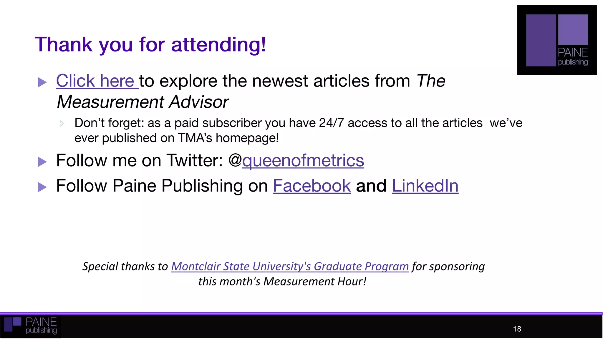 Thank you!
 Click here to explore the newest articles from The
Measurement Advisor
 Don’t forget: as a paid subscriber you have 24/7
access to all the articles we’ve ever published on
TMA’s homepage!
 Follow me on Twitter: @queenofmetrics
 Follow Paine Publishing on Facebook and LinkedIn
18
18
 
