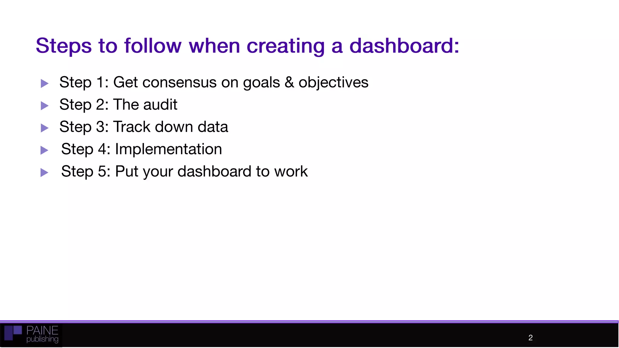 Steps to follow when creating a dashboard:
 Step 1: Get consensus on goals & objectives
 Step 2: The audit
 Step 3: Track down data
 Step 4: Implementation
 Step 5: Put your dashboard to work
2
 