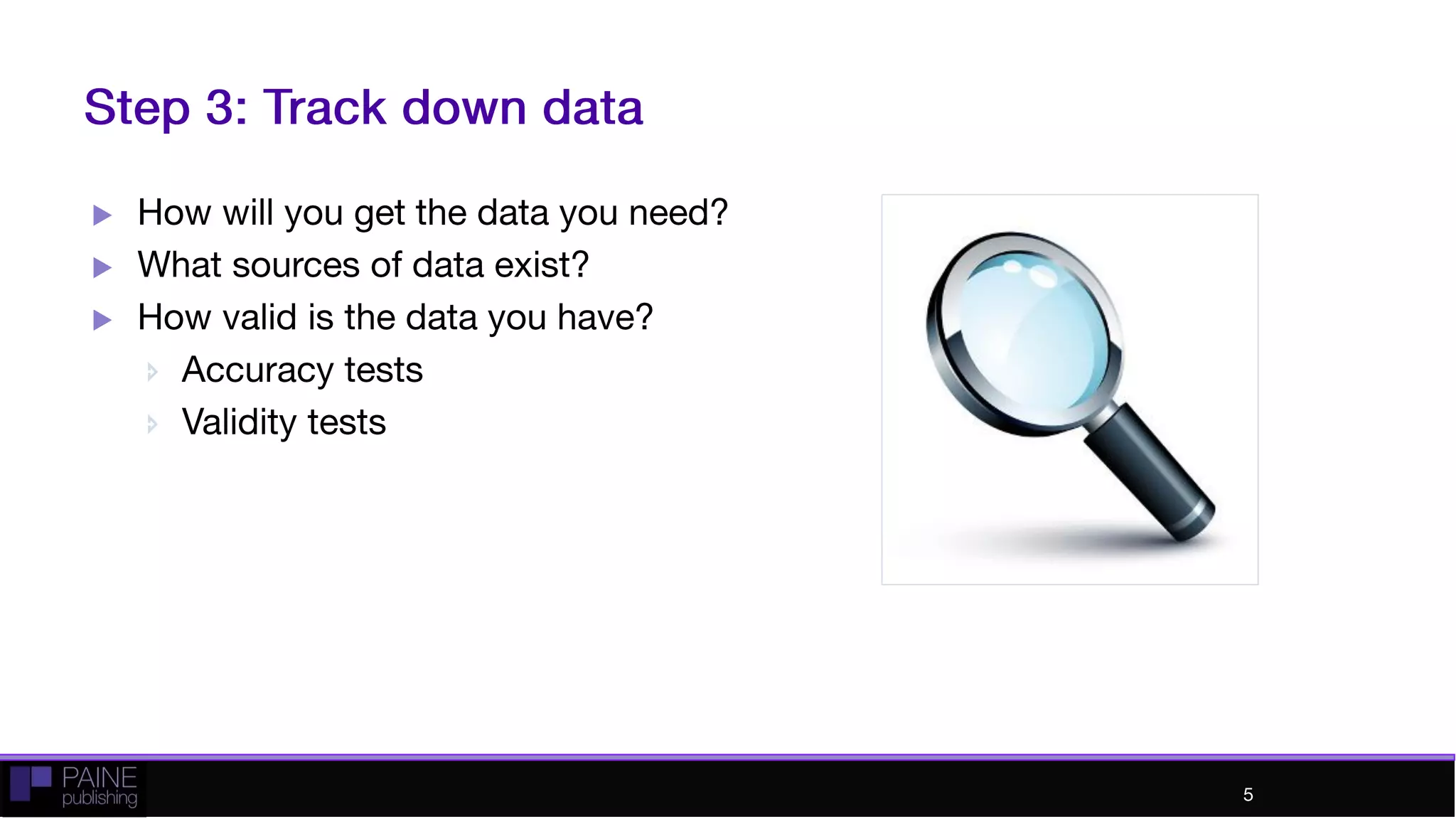 Step 3: Track down data
 How will you get the data you need?
 What sources of data exist?
 How valid is the data you have?
 Accuracy tests
 Validity tests
5
 