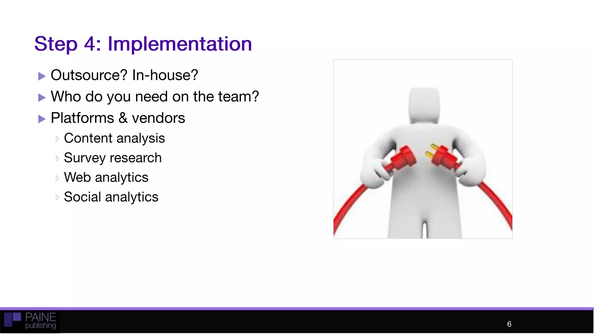 Step 4: Implementation
 Outsource? In-house?
 Who do you need on the team?
 Platforms & vendors
 Content analysis
 Survey research
 Web analytics
 Social analytics
6
 