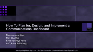 Measurement Hour
May 25, 2016
Katie Delahaye Paine
CEO, Paine Publishing
www.painepublishing.com | @queenofmetrics | measurementqueen@gmail.com
How To Plan for, Design, and Implement
a Communications Dashboard
 