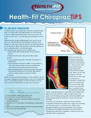 Health-Fit ChiropracTIPSMay 2016
PLANTAR FASCIITIS
Plantar Fasciitis is one of the most common causes of heel
pain. It involves pain and inflammation of a thick band
of tissue, called the plantar fascia, which runs across the
bottom of your foot — connecting your heel bone to your
toes.
Plantar fasciitis causes stabbing pain that usually occurs
with your very first steps in the morning. Once your foot
limbers up, the pain of plantar fasciitis normally decreases,
but it may return after long periods of standing, getting up
from a seated position, or running/waling.
The main physical causes of this condition are:
• Tight calves will increase tension on the plantar
fascia.
• Altered foot function: Excessively flat or high
arches.
• Lack of big toe extension- Upward movement of
the big toe.
• Tight hip flexors will reduce ability to use gluteals in
‘push off’ phase of stride, hence increasing the
work load on the plantar fascia and calves.
• Reduced gluteal and hamstring strength will again
increase the demand on the calves and plantar
fascia, predisposing to overload of these
structures.
Other non-biomechanical reasons for the condition can be
improper walking/running technique, worn-out or improper
shoes, and walking barefoot on hard surfaces at home.
From a physical standpoint, the best way to prevent
Plantar Fasciitis is to
obviously correct the
causes by performing
stretches and exercises
to correct any of these
above dysfunction.
Stretching for the
Gastrocnemius (upper
calf), Soleus (lower calf),
hip flexors, and the
Plantar Fascia. Secondly,
you need to be
evaluated to determine
if you have excessively
flat or excessively high
arches. If you have flat
feet, an orthotic may
be beneficial. With high
arches, manual therapy can help reduce the rigidity and
tightness of the foot/arch. Lastly, strengthening of the
glutes and hamstrings (along with hamstring flexibility) are
vital to proper push-off mechanics during running and
activities.
If you are, or in the future, suffer from Plantar Fasciitis,
conservative treatment usually does a great job of freeing
you from your pain. In our practice we utilize Active
Release Technique (www.activerelease.com), Graston
Technique (www.grastontechnique.com) and Kinesio
Taping along with other modalities to treat the pain and
prevent it from coming back
Fun Facts (Memorial Day Edition)
1. It was originally called Decoration Day
2. It used to be on May 30th every year
3. It’s legally required to observe a National Moment
of Remembrance
4. Waterloo, NY is considered the birthplace of Memorial
Day
5. More than 36 million people will travel at least 50 miles
from home this Memorial Day
 