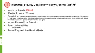 MS16-056: Security Update for Windows Journal (3156761)
 Maximum Severity: Critical
 Affected Products: Windows
 Description: This security update resolves a vulnerability in Microsoft Windows. The vulnerability could allow remote code execution
if a user opens a specially crafted Journal file. Users whose accounts are configured to have fewer user rights on the system could be less
impacted than users who operate with administrative user rights.
 Impact: Remote Code Execution
 Fixes 1 vulnerabilities:
 CVE-2016-0182
 Restart Required: May Require Restart
 