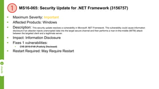 MS16-065: Security Update for .NET Framework (3156757)
 Maximum Severity: Important
 Affected Products: Windows
 Description: This security update resolves a vulnerability in Microsoft .NET Framework. The vulnerability could cause information
disclosure if an attacker injects unencrypted data into the target secure channel and then performs a man-in-the-middle (MiTM) attack
between the targeted client and a legitimate server.
 Impact: Information Disclosure
 Fixes 1 vulnerabilities:
 CVE-2016-0149 (Publicly Disclosed)
 Restart Required: May Require Restart
 