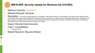 MS16-058: Security Update for Windows IIS (3141083)
 Maximum Severity: Important
 Affected Products: Windows
 Description: This security update resolves a vulnerability in Microsoft Windows. The vulnerability could allow remote code execution
if an attacker with access to the local system executes a malicious application. An attacker who successfully exploited this vulnerability could
gain the same user rights as the current user. Users whose accounts are configured to have fewer user rights on the system could be less
impacted than those who operate with administrative user rights..
 Impact: Remote Code Execution
 Fixes 1 vulnerabilities:
 CVE-2016-0152
 Restart Required: Requires Restart
 