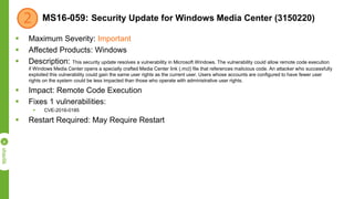 MS16-059: Security Update for Windows Media Center (3150220)
 Maximum Severity: Important
 Affected Products: Windows
 Description: This security update resolves a vulnerability in Microsoft Windows. The vulnerability could allow remote code execution
if Windows Media Center opens a specially crafted Media Center link (.mcl) file that references malicious code. An attacker who successfully
exploited this vulnerability could gain the same user rights as the current user. Users whose accounts are configured to have fewer user
rights on the system could be less impacted than those who operate with administrative user rights.
 Impact: Remote Code Execution
 Fixes 1 vulnerabilities:
 CVE-2016-0185
 Restart Required: May Require Restart
 