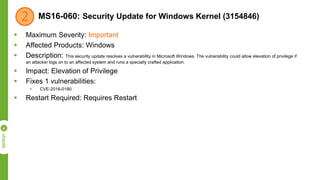 MS16-060: Security Update for Windows Kernel (3154846)
 Maximum Severity: Important
 Affected Products: Windows
 Description: This security update resolves a vulnerability in Microsoft Windows. The vulnerability could allow elevation of privilege if
an attacker logs on to an affected system and runs a specially crafted application.
 Impact: Elevation of Privilege
 Fixes 1 vulnerabilities:
 CVE-2016-0180
 Restart Required: Requires Restart
 