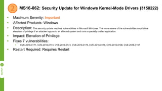 MS16-062: Security Update for Windows Kernel-Mode Drivers (3158222)
 Maximum Severity: Important
 Affected Products: Windows
 Description: This security update resolves vulnerabilities in Microsoft Windows. The more severe of the vulnerabilities could allow
elevation of privilege if an attacker logs on to an affected system and runs a specially crafted application.
 Impact: Elevation of Privilege
 Fixes 7 vulnerabilities:
 CVE-2016-0171, CVE-2016-0173, CVE-2016-0174, CVE-2016-0175, CVE-2016-0176, CVE-2016-0196, CVE-2016-0197
 Restart Required: Requires Restart
 