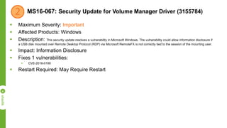MS16-067: Security Update for Volume Manager Driver (3155784)
 Maximum Severity: Important
 Affected Products: Windows
 Description: This security update resolves a vulnerability in Microsoft Windows. The vulnerability could allow information disclosure if
a USB disk mounted over Remote Desktop Protocol (RDP) via Microsoft RemoteFX is not correctly tied to the session of the mounting user.
 Impact: Information Disclosure
 Fixes 1 vulnerabilities:
 CVE-2016-0190
 Restart Required: May Require Restart
 