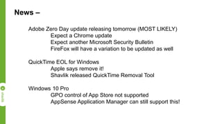 News –
Adobe Zero Day update releasing tomorrow (MOST LIKELY)
Expect a Chrome update
Expect another Microsoft Security Bulletin
FireFox will have a variation to be updated as well
QuickTime EOL for Windows
Apple says remove it!
Shavlik released QuickTime Removal Tool
Windows 10 Pro
GPO control of App Store not supported
AppSense Application Manager can still support this!
 