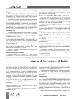 16 May 2016www.textilevaluechain.com
whereas nearly Rs.7000 crore are needed to square up all pending
demands.
With the large segment of the of the spinning sector having
been modernized to the international and have started manufac-
turing faultless and flawless yarns of superior quality, such mills
are standing shoulder to shoulder with the best in the world.
Unfortunately, the same thing is not true in respect of weaving,
processing and garmenting. These segments are largely in the de-
centralized sector and require user-friendly TUFS to undertake the
full advantage of the scheme. A hidden benefit of such a develop-
ment is that the demand for machines required for weaving, pro-
cessing and garmenting may increase to economic levels and thus
the production of such latest machinery may start in the country,
whereby further modernization will become economical.
International Trade
The international textile market was quite dull in 2015-16, due to
global concerns, like adverse foreign currency, rates, lack of indus-
trial and economic improvement, sharp increase in unemployment,
setback in commodity markets.
Exports of all items from India suffered a setback of 17%. Con-
versely, textiles and clothing reported a better performance. In
2014-2015, exports of textiles and clothing aggregated to US $ 37
billion. This year, it is expected to be around US $ 35-36 billion, thus
showing a marginal fall.
If separate figures of export of textile and clothing are consid-
ered, the fall was marginal in the case of clothing, while textiles
suffered the brunt of the decline in exports.
Year 2016-17 promises to be better due to improvement in gen-
eral economic conditions.
Important Developments in April 2016
The summer season starts with April, but it is never so hot as
it was this year. Hot months force people to go to hill stations and
hence April is a period of lull. April is also the time to review the eco-
nomic progress of the industry. April 2016 was exceptionally hectic,
particularly for the textile industry.
Sunset review of anti-dumping duty on imports of viscose fibre.
At the instance of the domestic industry of viscose fibre, an-
ti-dumping duty was imposed on 26th July 2010 for a period of 5
years. The sunset review started this year and the stakeholders are
now awaiting the decision of the Director–General of Anti-dumping
duties. who is also called the Designated Authority
Imports of viscose fibre ranged from 14 M Kg in 2010-1 to above
30 M Kg in 2015-16.
In the meantime, domestic production ranged from 305 M Kg
in 2010-11 to 365 M Kg in 2014-15 and was somewhere around 342 M
Kg in 2015-16. The production was stagnant in the 3 years of 2013-14
to 2015-16.
The increase in imports in the intervening period was due to a
sudden jump in exports from 56.24 M Kg in 2010-11 to 156 M Kg in
2015-16.
It appears the domestic manufacturer finds export market
more lucrative.
All the stakeholders are now awaiting the decision of the anti-
dumping authority.
Efforts of Grasim to meet the rise in demand for VSF.
According to a report in Economic Times dt.9th May 2016,
Grasim has decided to take steps to meet the rise in demand when-
ever it takes place.
Grasim is also planning to manufacture anti-microbial fabric,
which prevents germ accumulation on the material and is more hy-
gienic. Thus, the company will certainly capture a special space in
the international market.
All this sounds good.
Absence of Success stories of Textiles
Despite headline in the media about global concerns, one finds
that sensitive industries like automobiles, tyres, real estate includ-
ing cement and sugar make news of improved and better profit-
ability. Even sensex bounces back when the intensity of the causes
for the downfall is diminished. Then what is wrong with the textile
industry ? Even during the worst period , the textile industry tries to
retain its presence in the global market with comparatively small-
er damage to the its export performance compared to the total
exports. It is the traditionally low return on the capital employed
which fails to attract investors. Obviously the rate of return in any
industry must be higher than the normal general rate of interest.
The next question nagging the authorities is how to reverse
the scenario.
Is the lackluster performance over the years the result of un-
stable policies, gross uncertainty or lack of consideration of special
problems if the textile industry.
Some of the issue arresting the development and growth of the
textile industry are:-
Government should evolve a viable scheme to promote textile
industry so that it may occupy the position at the top of the world
and emerge as a winner in the international race.
Consumers of cloth manufactured out of organic cotton insist
on a dependable and reliable certificate by an international im-
proved agency for its genuineness . This issue should be addressed
satisfactorily.
Organic Cotton
There is a wave , particularly in developed countries for or-
ganic products. Consequently, there is a growing demand also for
organic cotton. The industry is hoping for initiation of a durable,
sustainable and viable policy to promote organic cotton . If the
world economy starts looking up, the demand for organic cotton
and the products made from it, that is, fabrics and garments will be
tremendous in the years to come, with the rise in income and the
spread of knowledge of benefits flowing from organic methods of
production.
Durable sustainable and viable policy should be adopted for de-
COVER STORY
 